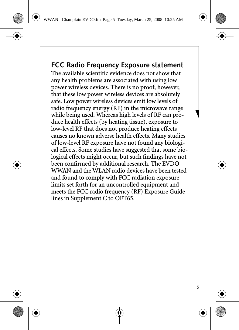 5FCC Radio Frequency Exposure statementThe available scientific evidence does not show that any health problems are associated with using low power wireless devices. There is no proof, however, that these low power wireless devices are absolutely safe. Low power wireless devices emit low levels of radio frequency energy (RF) in the microwave range while being used. Whereas high levels of RF can pro-duce health effects (by heating tissue), exposure to low-level RF that does not produce heating effects causes no known adverse health effects. Many studies of low-level RF exposure have not found any biologi-cal effects. Some studies have suggested that some bio-logical effects might occur, but such findings have not been confirmed by additional research. The EVDO WWAN and the WLAN radio devices have been tested and found to comply with FCC radiation exposure limits set forth for an uncontrolled equipment and meets the FCC radio frequency (RF) Exposure Guide-lines in Supplement C to OET65. WWAN - Champlain EVDO.fm  Page 5  Tuesday, March 25, 2008  10:25 AM