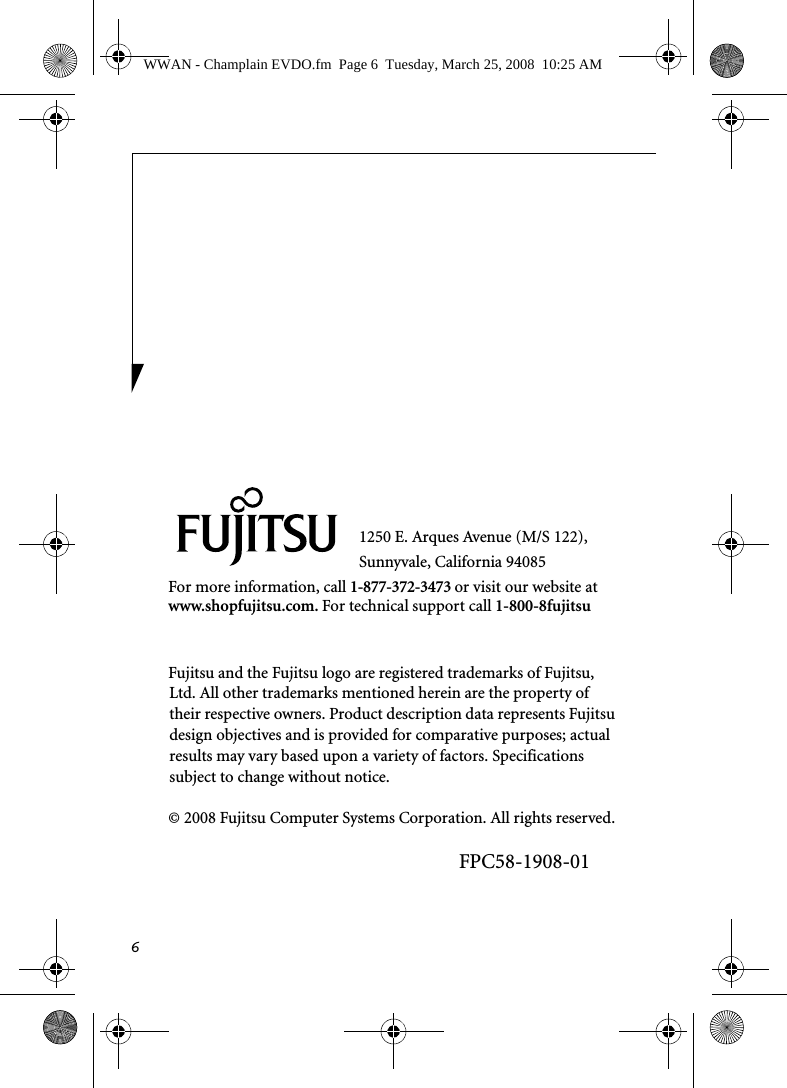 61250 E. Arques Avenue (M/S 122), Sunnyvale, California 94085For more information, call 1-877-372-3473 or visit our website at www.shopfujitsu.com. For technical support call 1-800-8fujitsuFujitsu and the Fujitsu logo are registered trademarks of Fujitsu, Ltd. All other trademarks mentioned herein are the property of their respective owners. Product description data represents Fujitsu design objectives and is provided for comparative purposes; actual results may vary based upon a variety of factors. Specifications subject to change without notice. © 2008 Fujitsu Computer Systems Corporation. All rights reserved.FPC58-1908-01WWAN - Champlain EVDO.fm  Page 6  Tuesday, March 25, 2008  10:25 AM