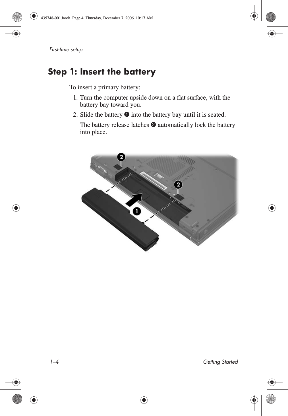 1–4 Getting StartedFirst-time setupStep 1: Insert the batteryTo insert a primary battery:1. Turn the computer upside down on a flat surface, with the battery bay toward you.2. Slide the battery 1 into the battery bay until it is seated.The battery release latches 2 automatically lock the battery into place.435748-001.book  Page 4  Thursday, December 7, 2006  10:17 AM