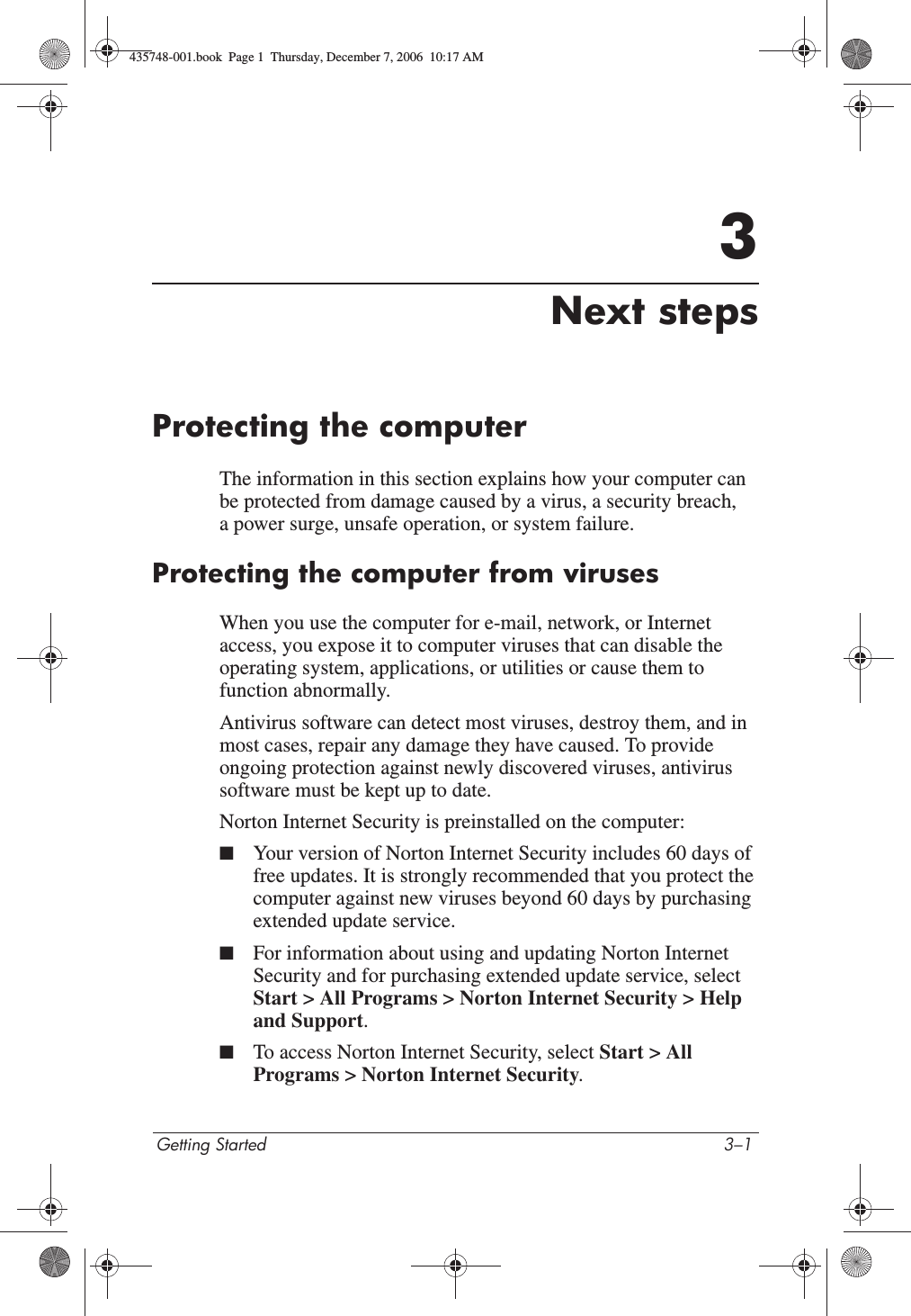 Getting Started 3–13Next stepsProtecting the computerThe information in this section explains how your computer can be protected from damage caused by a virus, a security breach, a power surge, unsafe operation, or system failure.Protecting the computer from virusesWhen you use the computer for e-mail, network, or Internet access, you expose it to computer viruses that can disable the operating system, applications, or utilities or cause them to function abnormally. Antivirus software can detect most viruses, destroy them, and in most cases, repair any damage they have caused. To provide ongoing protection against newly discovered viruses, antivirus software must be kept up to date.Norton Internet Security is preinstalled on the computer:■Your version of Norton Internet Security includes 60 days of free updates. It is strongly recommended that you protect the computer against new viruses beyond 60 days by purchasing extended update service.■For information about using and updating Norton Internet Security and for purchasing extended update service, select Start &gt; All Programs &gt; Norton Internet Security &gt; Help and Support.■To access Norton Internet Security, select Start &gt; All Programs &gt; Norton Internet Security.435748-001.book  Page 1  Thursday, December 7, 2006  10:17 AM