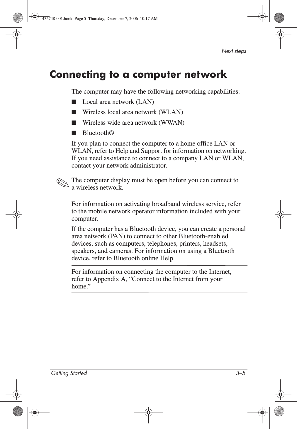 Next stepsGetting Started 3–5Connecting to a computer networkThe computer may have the following networking capabilities:■Local area network (LAN)■Wireless local area network (WLAN)■Wireless wide area network (WWAN)■Bluetooth®If you plan to connect the computer to a home office LAN or WLAN, refer to Help and Support for information on networking. If you need assistance to connect to a company LAN or WLAN, contact your network administrator. ✎The computer display must be open before you can connect to a wireless network.For information on activating broadband wireless service, refer to the mobile network operator information included with your computer.If the computer has a Bluetooth device, you can create a personal area network (PAN) to connect to other Bluetooth-enabled devices, such as computers, telephones, printers, headsets, speakers, and cameras. For information on using a Bluetooth device, refer to Bluetooth online Help.For information on connecting the computer to the Internet, refer to Appendix A, “Connect to the Internet from your home.”435748-001.book  Page 5  Thursday, December 7, 2006  10:17 AM