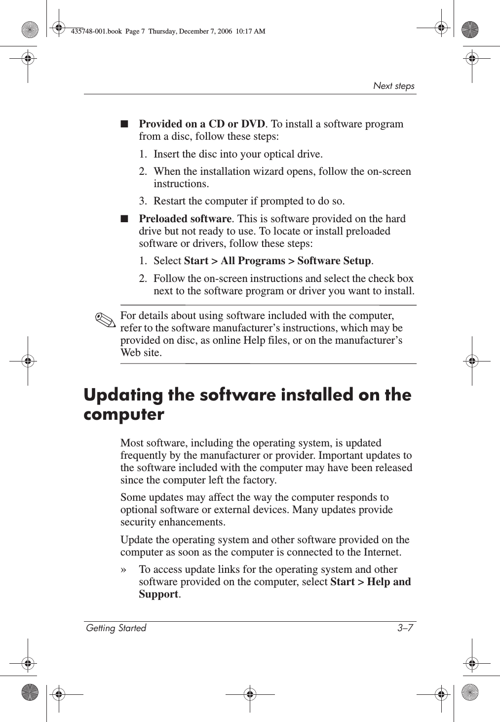 Next stepsGetting Started 3–7■Provided on a CD or DVD. To install a software program from a disc, follow these steps:1. Insert the disc into your optical drive.2. When the installation wizard opens, follow the on-screen instructions.3. Restart the computer if prompted to do so.■Preloaded software. This is software provided on the hard drive but not ready to use. To locate or install preloaded software or drivers, follow these steps:1. Select Start &gt; All Programs &gt; Software Setup.2. Follow the on-screen instructions and select the check box next to the software program or driver you want to install.✎For details about using software included with the computer, refer to the software manufacturer’s instructions, which may be provided on disc, as online Help files, or on the manufacturer’s Web site. Updating the software installed on the computerMost software, including the operating system, is updated frequently by the manufacturer or provider. Important updates to the software included with the computer may have been released since the computer left the factory.Some updates may affect the way the computer responds to optional software or external devices. Many updates provide security enhancements.Update the operating system and other software provided on the computer as soon as the computer is connected to the Internet. »To access update links for the operating system and other software provided on the computer, select Start &gt; Help and Support.435748-001.book  Page 7  Thursday, December 7, 2006  10:17 AM