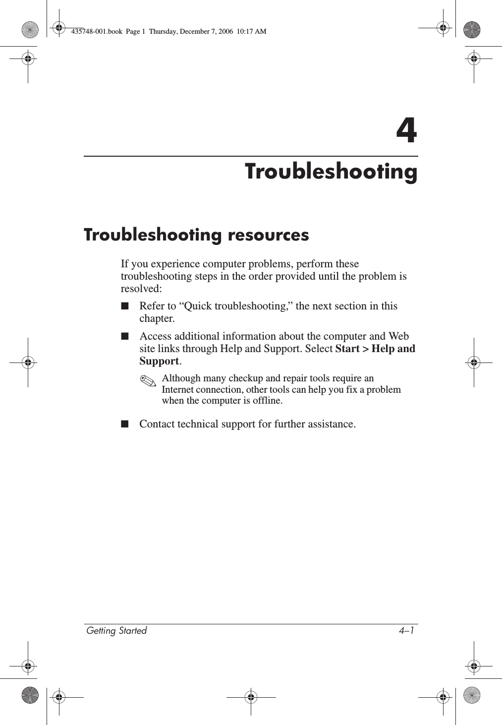 Getting Started 4–14TroubleshootingTroubleshooting resourcesIf you experience computer problems, perform these troubleshooting steps in the order provided until the problem is resolved:■Refer to “Quick troubleshooting,” the next section in this chapter.■Access additional information about the computer and Web site links through Help and Support. Select Start &gt; Help and Support.✎Although many checkup and repair tools require an Internet connection, other tools can help you fix a problem when the computer is offline.■Contact technical support for further assistance.435748-001.book  Page 1  Thursday, December 7, 2006  10:17 AM
