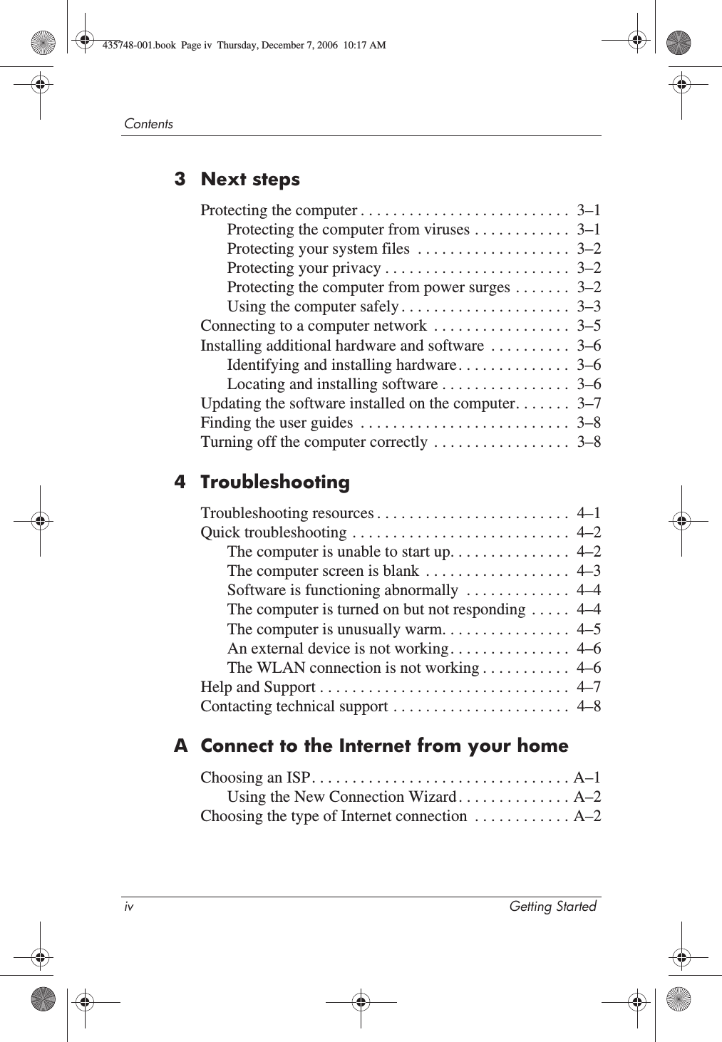 iv Getting StartedContents3 Next stepsProtecting the computer . . . . . . . . . . . . . . . . . . . . . . . . . .  3–1Protecting the computer from viruses . . . . . . . . . . . .  3–1Protecting your system files  . . . . . . . . . . . . . . . . . . .  3–2Protecting your privacy . . . . . . . . . . . . . . . . . . . . . . .  3–2Protecting the computer from power surges . . . . . . .  3–2Using the computer safely . . . . . . . . . . . . . . . . . . . . .  3–3Connecting to a computer network  . . . . . . . . . . . . . . . . .  3–5Installing additional hardware and software  . . . . . . . . . .  3–6Identifying and installing hardware. . . . . . . . . . . . . .  3–6Locating and installing software . . . . . . . . . . . . . . . .  3–6Updating the software installed on the computer. . . . . . .  3–7Finding the user guides  . . . . . . . . . . . . . . . . . . . . . . . . . .  3–8Turning off the computer correctly  . . . . . . . . . . . . . . . . .  3–84 TroubleshootingTroubleshooting resources . . . . . . . . . . . . . . . . . . . . . . . .  4–1Quick troubleshooting . . . . . . . . . . . . . . . . . . . . . . . . . . .  4–2The computer is unable to start up. . . . . . . . . . . . . . .  4–2The computer screen is blank  . . . . . . . . . . . . . . . . . .  4–3Software is functioning abnormally  . . . . . . . . . . . . .  4–4The computer is turned on but not responding  . . . . .  4–4The computer is unusually warm. . . . . . . . . . . . . . . .  4–5An external device is not working. . . . . . . . . . . . . . .  4–6The WLAN connection is not working . . . . . . . . . . .  4–6Help and Support . . . . . . . . . . . . . . . . . . . . . . . . . . . . . . .  4–7Contacting technical support . . . . . . . . . . . . . . . . . . . . . .  4–8A Connect to the Internet from your homeChoosing an ISP. . . . . . . . . . . . . . . . . . . . . . . . . . . . . . . . A–1Using the New Connection Wizard . . . . . . . . . . . . . . A–2Choosing the type of Internet connection  . . . . . . . . . . . . A–2435748-001.book  Page iv  Thursday, December 7, 2006  10:17 AM