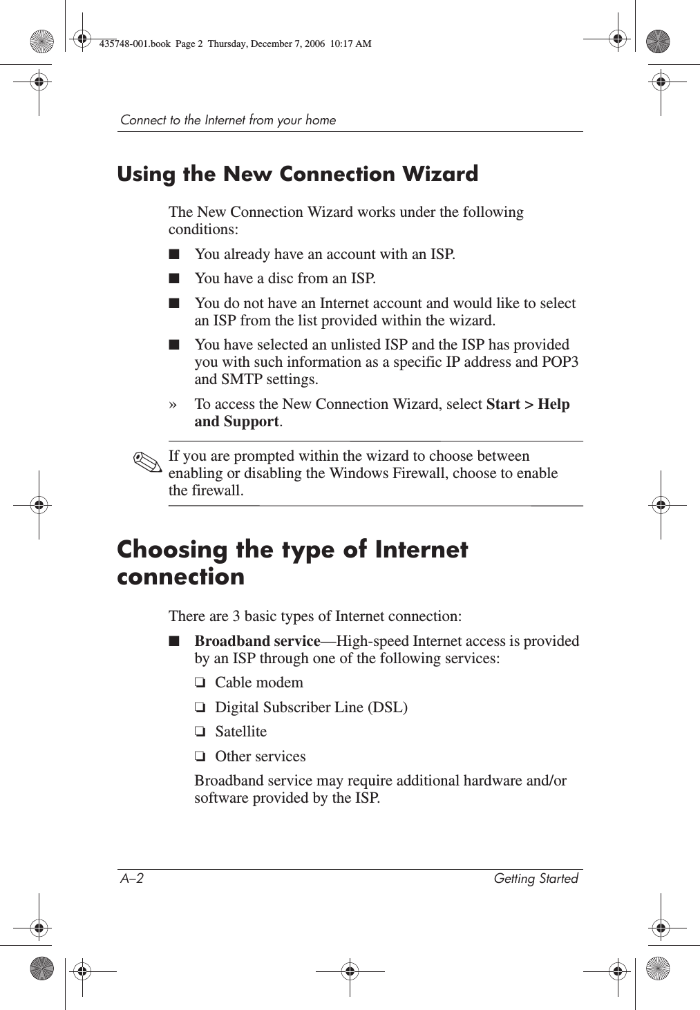 A–2 Getting StartedConnect to the Internet from your homeUsing the New Connection WizardThe New Connection Wizard works under the following conditions:■You already have an account with an ISP.■You have a disc from an ISP.■You do not have an Internet account and would like to select an ISP from the list provided within the wizard.■You have selected an unlisted ISP and the ISP has provided you with such information as a specific IP address and POP3 and SMTP settings.»To access the New Connection Wizard, select Start &gt; Help and Support.✎If you are prompted within the wizard to choose between enabling or disabling the Windows Firewall, choose to enable the firewall. Choosing the type of Internet connection There are 3 basic types of Internet connection:■Broadband service—High-speed Internet access is provided by an ISP through one of the following services:❏Cable modem❏Digital Subscriber Line (DSL)❏Satellite❏Other servicesBroadband service may require additional hardware and/or software provided by the ISP.435748-001.book  Page 2  Thursday, December 7, 2006  10:17 AM