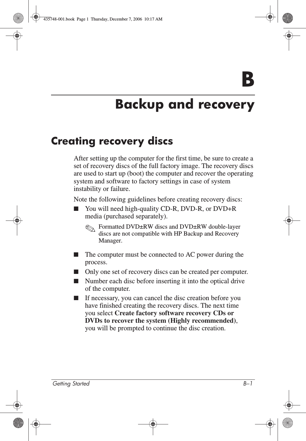 Getting Started B–1BBackup and recoveryCreating recovery discsAfter setting up the computer for the first time, be sure to create a set of recovery discs of the full factory image. The recovery discs are used to start up (boot) the computer and recover the operating system and software to factory settings in case of system instability or failure.Note the following guidelines before creating recovery discs:■You will need high-quality CD-R, DVD-R, or DVD+R media (purchased separately). ✎Formatted DVD±RW discs and DVD±RW double-layer discs are not compatible with HP Backup and Recovery Manager.■The computer must be connected to AC power during the process.■Only one set of recovery discs can be created per computer.■Number each disc before inserting it into the optical drive of the computer.■If necessary, you can cancel the disc creation before you have finished creating the recovery discs. The next time you select Create factory software recovery CDs or DVDs to recover the system (Highly recommended),you will be prompted to continue the disc creation.435748-001.book  Page 1  Thursday, December 7, 2006  10:17 AM