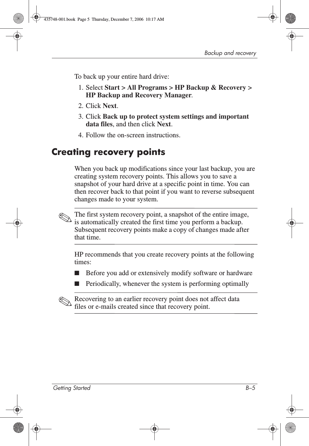 Backup and recoveryGetting Started B–5To back up your entire hard drive:1. Select Start &gt; All Programs &gt; HP Backup &amp; Recovery &gt; HP Backup and Recovery Manager.2. Click Next.3. Click Back up to protect system settings and important data files, and then click Next.4. Follow the on-screen instructions.Creating recovery pointsWhen you back up modifications since your last backup, you are creating system recovery points. This allows you to save a snapshot of your hard drive at a specific point in time. You can then recover back to that point if you want to reverse subsequent changes made to your system. ✎The first system recovery point, a snapshot of the entire image, is automatically created the first time you perform a backup. Subsequent recovery points make a copy of changes made after that time. HP recommends that you create recovery points at the following times:■Before you add or extensively modify software or hardware■Periodically, whenever the system is performing optimally✎Recovering to an earlier recovery point does not affect data files or e-mails created since that recovery point.435748-001.book  Page 5  Thursday, December 7, 2006  10:17 AM