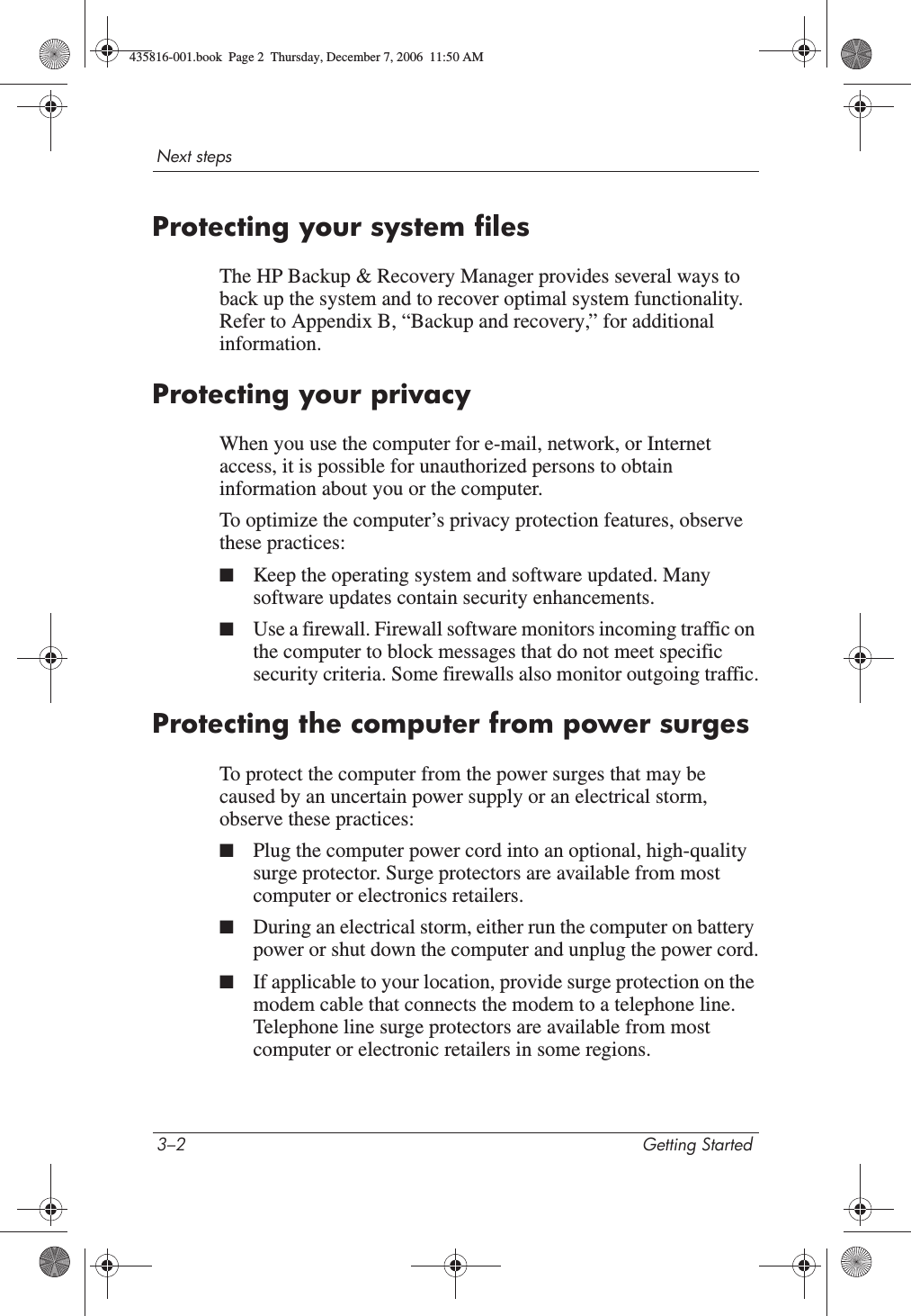 3–2 Getting StartedNext stepsProtecting your system filesThe HP Backup &amp; Recovery Manager provides several ways to back up the system and to recover optimal system functionality. Refer to Appendix B, “Backup and recovery,” for additional information.Protecting your privacyWhen you use the computer for e-mail, network, or Internet access, it is possible for unauthorized persons to obtain information about you or the computer.To optimize the computer’s privacy protection features, observe these practices:■Keep the operating system and software updated. Many software updates contain security enhancements. ■Use a firewall. Firewall software monitors incoming traffic on the computer to block messages that do not meet specific security criteria. Some firewalls also monitor outgoing traffic.Protecting the computer from power surgesTo protect the computer from the power surges that may be caused by an uncertain power supply or an electrical storm, observe these practices:■Plug the computer power cord into an optional, high-quality surge protector. Surge protectors are available from most computer or electronics retailers.■During an electrical storm, either run the computer on battery power or shut down the computer and unplug the power cord.■If applicable to your location, provide surge protection on the modem cable that connects the modem to a telephone line. Telephone line surge protectors are available from most computer or electronic retailers in some regions.435816-001.book  Page 2  Thursday, December 7, 2006  11:50 AM