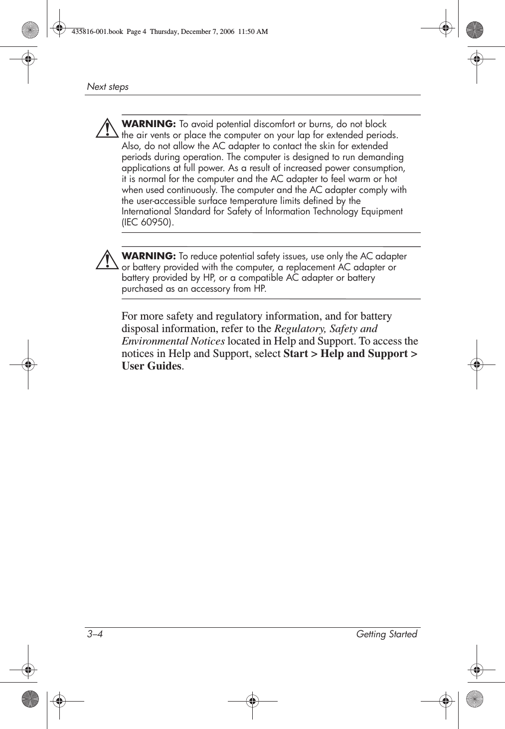 3–4 Getting StartedNext stepsÅWARNING: To avoid potential discomfort or burns, do not block the air vents or place the computer on your lap for extended periods. Also, do not allow the AC adapter to contact the skin for extended periods during operation. The computer is designed to run demanding applications at full power. As a result of increased power consumption, it is normal for the computer and the AC adapter to feel warm or hot when used continuously. The computer and the AC adapter comply with the user-accessible surface temperature limits defined by the International Standard for Safety of Information Technology Equipment (IEC 60950).ÅWARNING: To reduce potential safety issues, use only the AC adapter or battery provided with the computer, a replacement AC adapter or battery provided by HP, or a compatible AC adapter or battery purchased as an accessory from HP.For more safety and regulatory information, and for battery disposal information, refer to the Regulatory, Safety and Environmental Notices located in Help and Support. To access the notices in Help and Support, select Start &gt; Help and Support &gt; User Guides.435816-001.book  Page 4  Thursday, December 7, 2006  11:50 AM