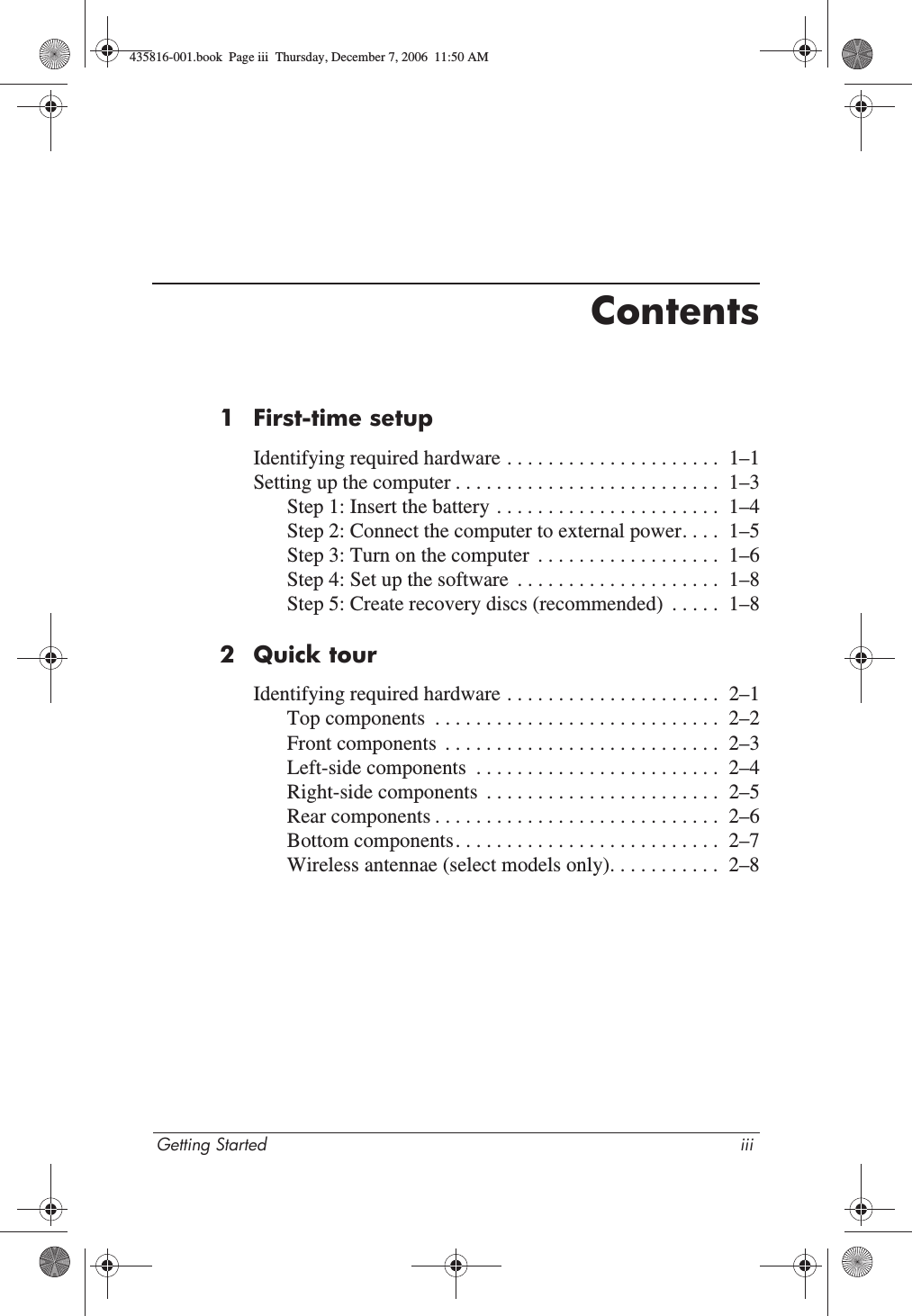 Getting Started iiiContents1 First-time setupIdentifying required hardware . . . . . . . . . . . . . . . . . . . . .  1–1Setting up the computer . . . . . . . . . . . . . . . . . . . . . . . . . .  1–3Step 1: Insert the battery . . . . . . . . . . . . . . . . . . . . . .  1–4Step 2: Connect the computer to external power. . . .  1–5Step 3: Turn on the computer  . . . . . . . . . . . . . . . . . .  1–6Step 4: Set up the software  . . . . . . . . . . . . . . . . . . . .  1–8Step 5: Create recovery discs (recommended)  . . . . .  1–82 Quick tourIdentifying required hardware . . . . . . . . . . . . . . . . . . . . .  2–1Top components  . . . . . . . . . . . . . . . . . . . . . . . . . . . .  2–2Front components  . . . . . . . . . . . . . . . . . . . . . . . . . . .  2–3Left-side components  . . . . . . . . . . . . . . . . . . . . . . . .  2–4Right-side components  . . . . . . . . . . . . . . . . . . . . . . .  2–5Rear components . . . . . . . . . . . . . . . . . . . . . . . . . . . .  2–6Bottom components. . . . . . . . . . . . . . . . . . . . . . . . . .  2–7Wireless antennae (select models only). . . . . . . . . . .  2–8435816-001.book  Page iii  Thursday, December 7, 2006  11:50 AM