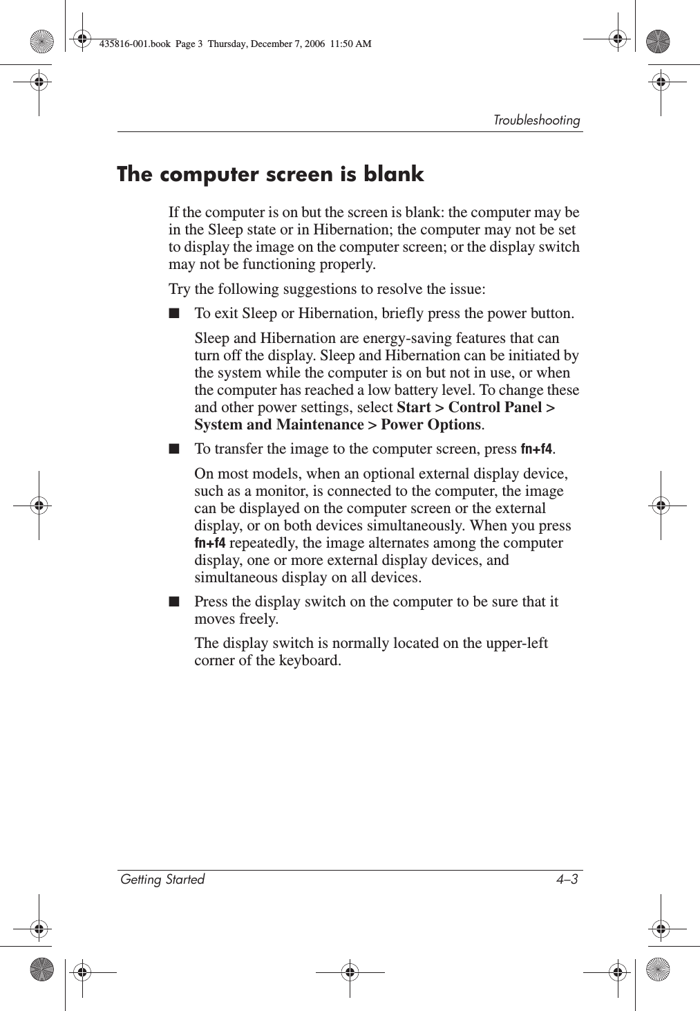 TroubleshootingGetting Started 4–3The computer screen is blankIf the computer is on but the screen is blank: the computer may be in the Sleep state or in Hibernation; the computer may not be set to display the image on the computer screen; or the display switch may not be functioning properly.Try the following suggestions to resolve the issue:■To exit Sleep or Hibernation, briefly press the power button.Sleep and Hibernation are energy-saving features that can turn off the display. Sleep and Hibernation can be initiated by the system while the computer is on but not in use, or when the computer has reached a low battery level. To change these and other power settings, select Start &gt; Control Panel &gt; System and Maintenance &gt; Power Options.■To transfer the image to the computer screen, press fn+f4.On most models, when an optional external display device, such as a monitor, is connected to the computer, the image can be displayed on the computer screen or the external display, or on both devices simultaneously. When you press fn+f4 repeatedly, the image alternates among the computer display, one or more external display devices, and simultaneous display on all devices. ■Press the display switch on the computer to be sure that it moves freely.The display switch is normally located on the upper-left corner of the keyboard.435816-001.book  Page 3  Thursday, December 7, 2006  11:50 AM