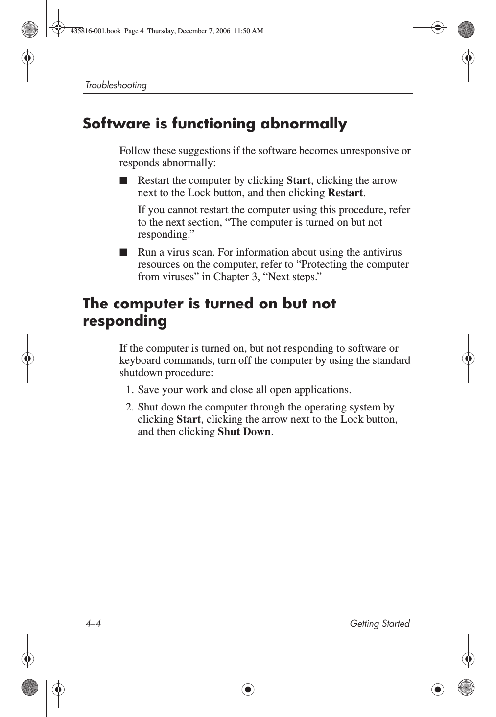 4–4 Getting StartedTroubleshootingSoftware is functioning abnormallyFollow these suggestions if the software becomes unresponsive or responds abnormally:■Restart the computer by clicking Start, clicking the arrow next to the Lock button, and then clicking Restart.If you cannot restart the computer using this procedure, refer to the next section, “The computer is turned on but not responding.”■Run a virus scan. For information about using the antivirus resources on the computer, refer to “Protecting the computer from viruses” in Chapter 3, “Next steps.”The computer is turned on but not respondingIf the computer is turned on, but not responding to software or keyboard commands, turn off the computer by using the standard shutdown procedure:1. Save your work and close all open applications.2. Shut down the computer through the operating system by clicking Start, clicking the arrow next to the Lock button, and then clicking Shut Down.435816-001.book  Page 4  Thursday, December 7, 2006  11:50 AM