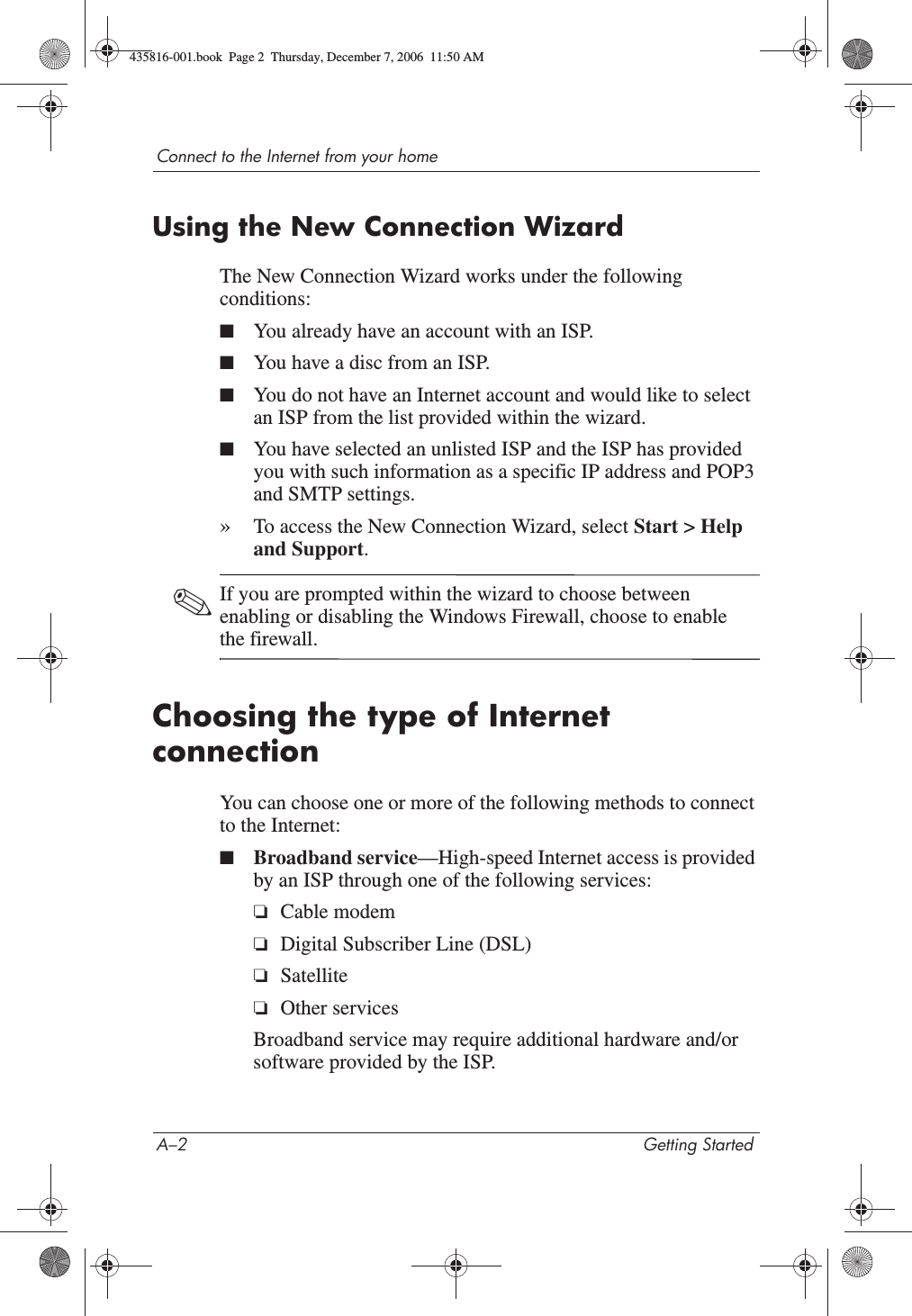 A–2 Getting StartedConnect to the Internet from your homeUsing the New Connection WizardThe New Connection Wizard works under the following conditions:■You already have an account with an ISP.■You have a disc from an ISP.■You do not have an Internet account and would like to select an ISP from the list provided within the wizard.■You have selected an unlisted ISP and the ISP has provided you with such information as a specific IP address and POP3 and SMTP settings.»To access the New Connection Wizard, select Start &gt; Help and Support.✎If you are prompted within the wizard to choose between enabling or disabling the Windows Firewall, choose to enable the firewall. Choosing the type of Internet connection You can choose one or more of the following methods to connect to the Internet:■Broadband service—High-speed Internet access is provided by an ISP through one of the following services:❏Cable modem❏Digital Subscriber Line (DSL)❏Satellite❏Other servicesBroadband service may require additional hardware and/or software provided by the ISP.435816-001.book  Page 2  Thursday, December 7, 2006  11:50 AM