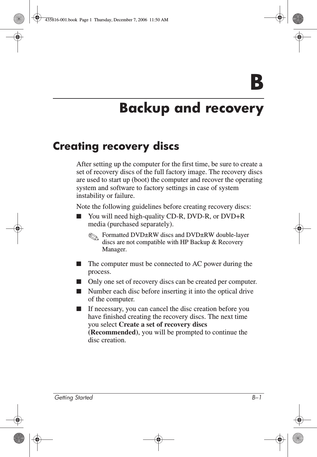 Getting Started B–1BBackup and recoveryCreating recovery discsAfter setting up the computer for the first time, be sure to create a set of recovery discs of the full factory image. The recovery discs are used to start up (boot) the computer and recover the operating system and software to factory settings in case of system instability or failure.Note the following guidelines before creating recovery discs:■You will need high-quality CD-R, DVD-R, or DVD+R media (purchased separately).✎Formatted DVD±RW discs and DVD±RW double-layer discs are not compatible with HP Backup &amp; Recovery Manager.■The computer must be connected to AC power during the process.■Only one set of recovery discs can be created per computer.■Number each disc before inserting it into the optical drive of the computer.■If necessary, you can cancel the disc creation before you have finished creating the recovery discs. The next time you select Create a set of recovery discs (Recommended), you will be prompted to continue the disc creation.435816-001.book  Page 1  Thursday, December 7, 2006  11:50 AM