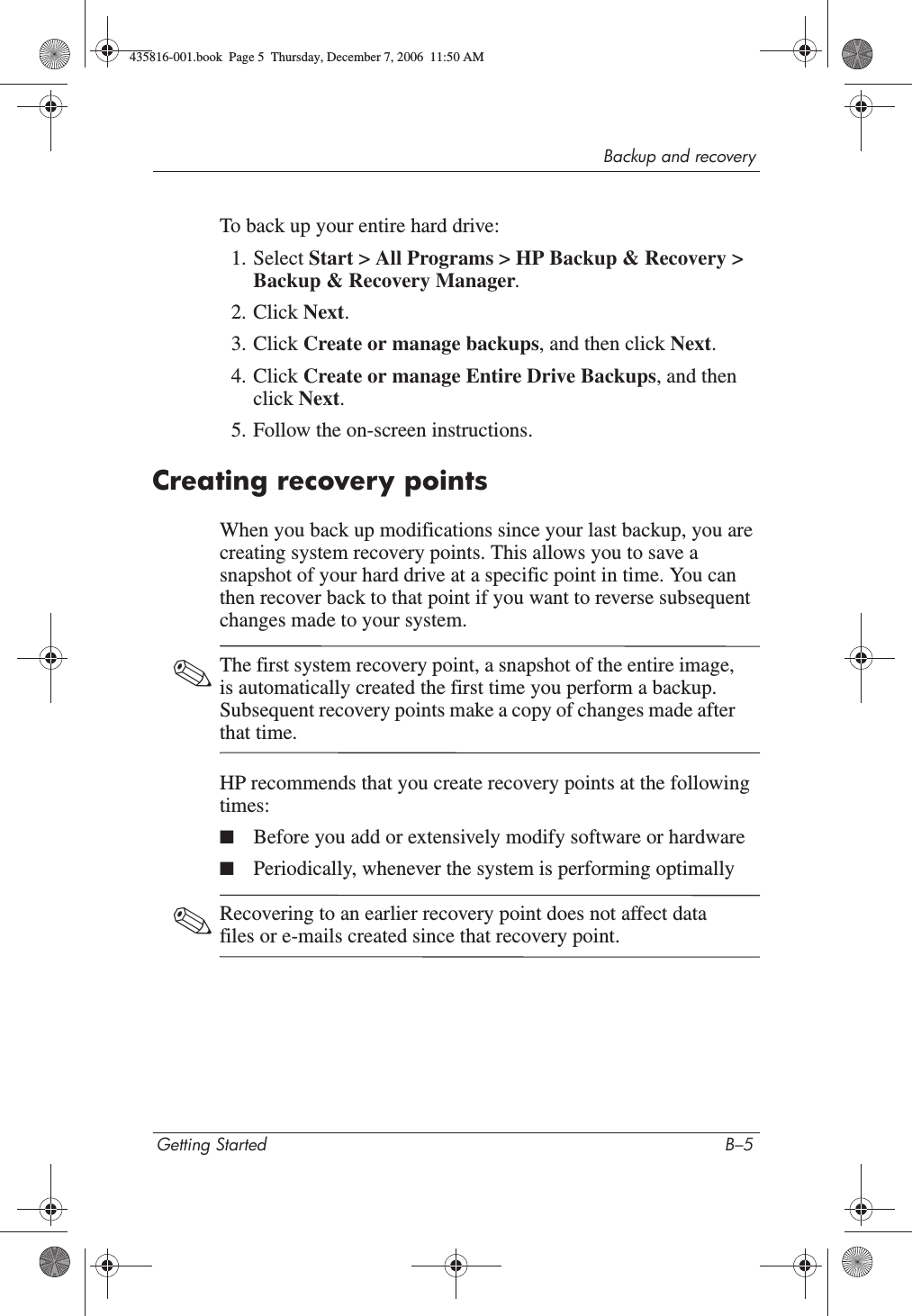 Backup and recoveryGetting Started B–5To back up your entire hard drive:1. Select Start &gt; All Programs &gt; HP Backup &amp; Recovery &gt; Backup &amp; Recovery Manager.2. Click Next.3. Click Create or manage backups, and then click Next.4. Click Create or manage Entire Drive Backups, and then click Next.5. Follow the on-screen instructions.Creating recovery pointsWhen you back up modifications since your last backup, you are creating system recovery points. This allows you to save a snapshot of your hard drive at a specific point in time. You can then recover back to that point if you want to reverse subsequent changes made to your system. ✎The first system recovery point, a snapshot of the entire image, is automatically created the first time you perform a backup. Subsequent recovery points make a copy of changes made after that time. HP recommends that you create recovery points at the following times:■Before you add or extensively modify software or hardware■Periodically, whenever the system is performing optimally✎Recovering to an earlier recovery point does not affect data files or e-mails created since that recovery point.435816-001.book  Page 5  Thursday, December 7, 2006  11:50 AM