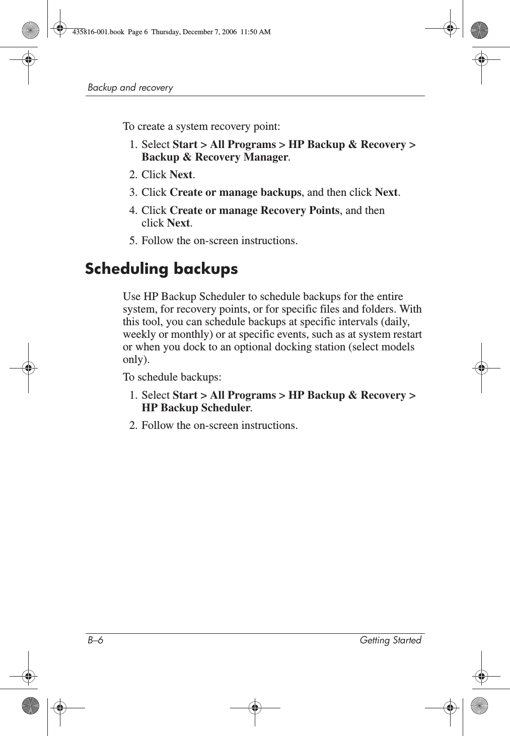 B–6 Getting StartedBackup and recoveryTo create a system recovery point:1. Select Start &gt; All Programs &gt; HP Backup &amp; Recovery &gt; Backup &amp; Recovery Manager.2. Click Next.3. Click Create or manage backups, and then click Next.4. Click Create or manage Recovery Points, and then click Next.5. Follow the on-screen instructions.Scheduling backupsUse HP Backup Scheduler to schedule backups for the entire system, for recovery points, or for specific files and folders. With this tool, you can schedule backups at specific intervals (daily, weekly or monthly) or at specific events, such as at system restart or when you dock to an optional docking station (select models only).To schedule backups:1. Select Start &gt; All Programs &gt; HP Backup &amp; Recovery &gt; HP Backup Scheduler.2. Follow the on-screen instructions.435816-001.book  Page 6  Thursday, December 7, 2006  11:50 AM