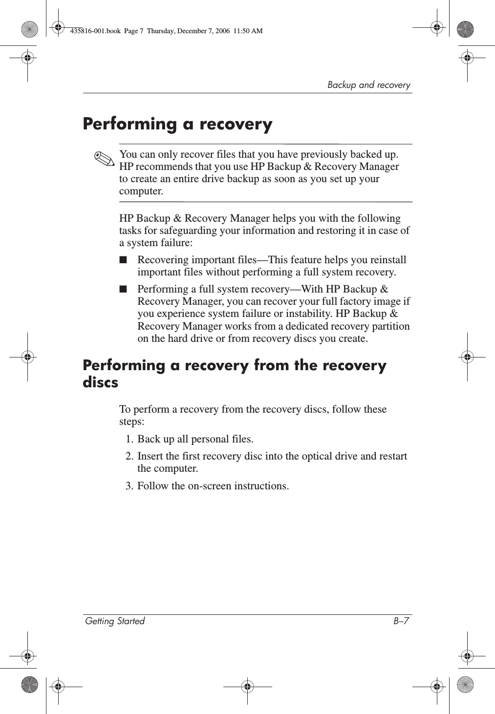 Backup and recoveryGetting Started B–7Performing a recovery✎You can only recover files that you have previously backed up. HP recommends that you use HP Backup &amp; Recovery Manager to create an entire drive backup as soon as you set up your computer.HP Backup &amp; Recovery Manager helps you with the following tasks for safeguarding your information and restoring it in case of a system failure:■Recovering important files—This feature helps you reinstall important files without performing a full system recovery.■Performing a full system recovery—With HP Backup &amp; Recovery Manager, you can recover your full factory image if you experience system failure or instability. HP Backup &amp; Recovery Manager works from a dedicated recovery partition on the hard drive or from recovery discs you create.Performing a recovery from the recovery discsTo perform a recovery from the recovery discs, follow these steps:1. Back up all personal files. 2. Insert the first recovery disc into the optical drive and restart the computer.3. Follow the on-screen instructions. 435816-001.book  Page 7  Thursday, December 7, 2006  11:50 AM