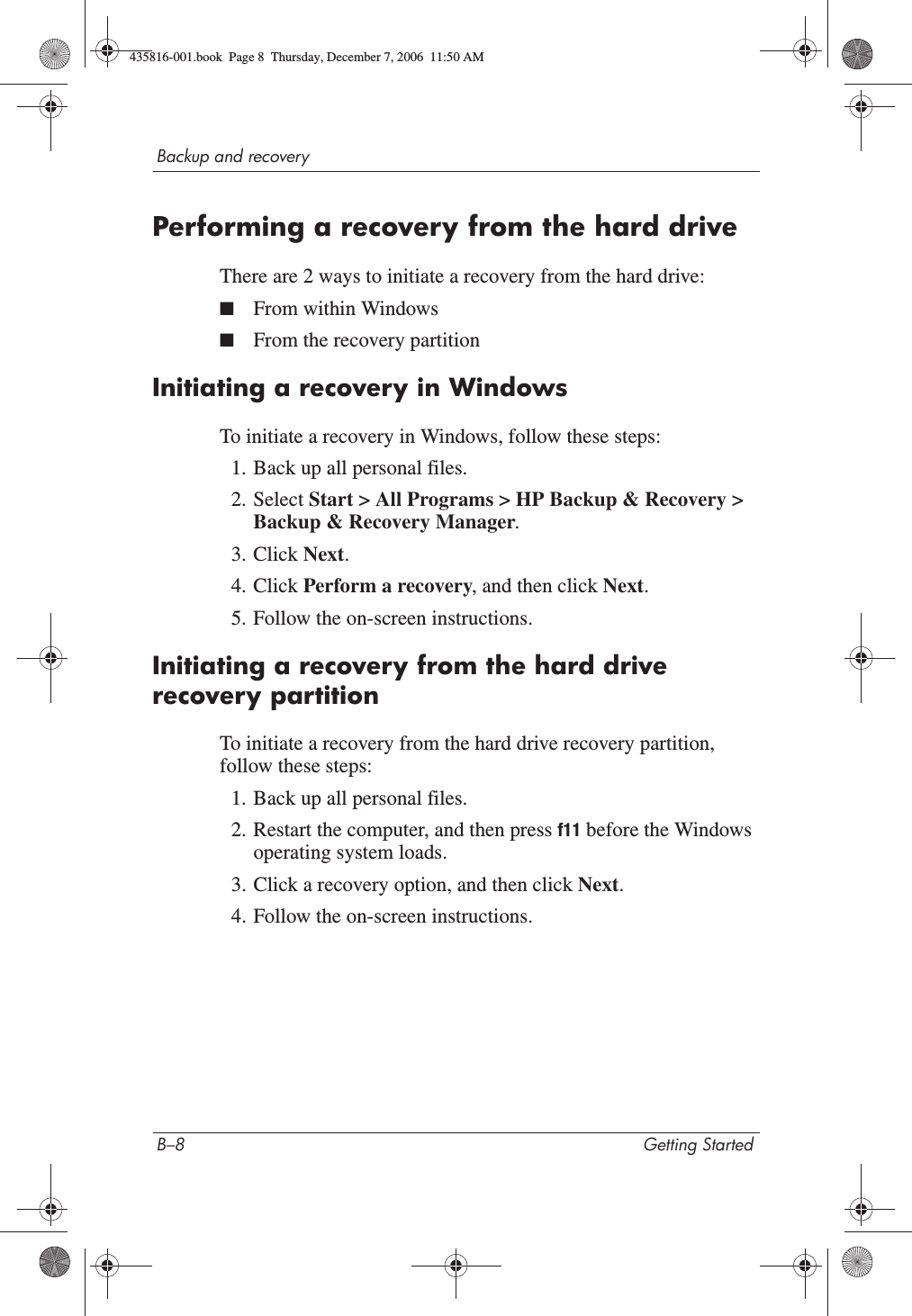 B–8 Getting StartedBackup and recoveryPerforming a recovery from the hard driveThere are 2 ways to initiate a recovery from the hard drive:■From within Windows■From the recovery partitionInitiating a recovery in WindowsTo initiate a recovery in Windows, follow these steps:1. Back up all personal files.2. Select Start &gt; All Programs &gt; HP Backup &amp; Recovery &gt; Backup &amp; Recovery Manager.3. Click Next.4. Click Perform a recovery, and then click Next.5. Follow the on-screen instructions.Initiating a recovery from the hard drive recovery partitionTo initiate a recovery from the hard drive recovery partition, follow these steps:1. Back up all personal files.2. Restart the computer, and then press f11 before the Windows operating system loads.3. Click a recovery option, and then click Next.4. Follow the on-screen instructions.435816-001.book  Page 8  Thursday, December 7, 2006  11:50 AM