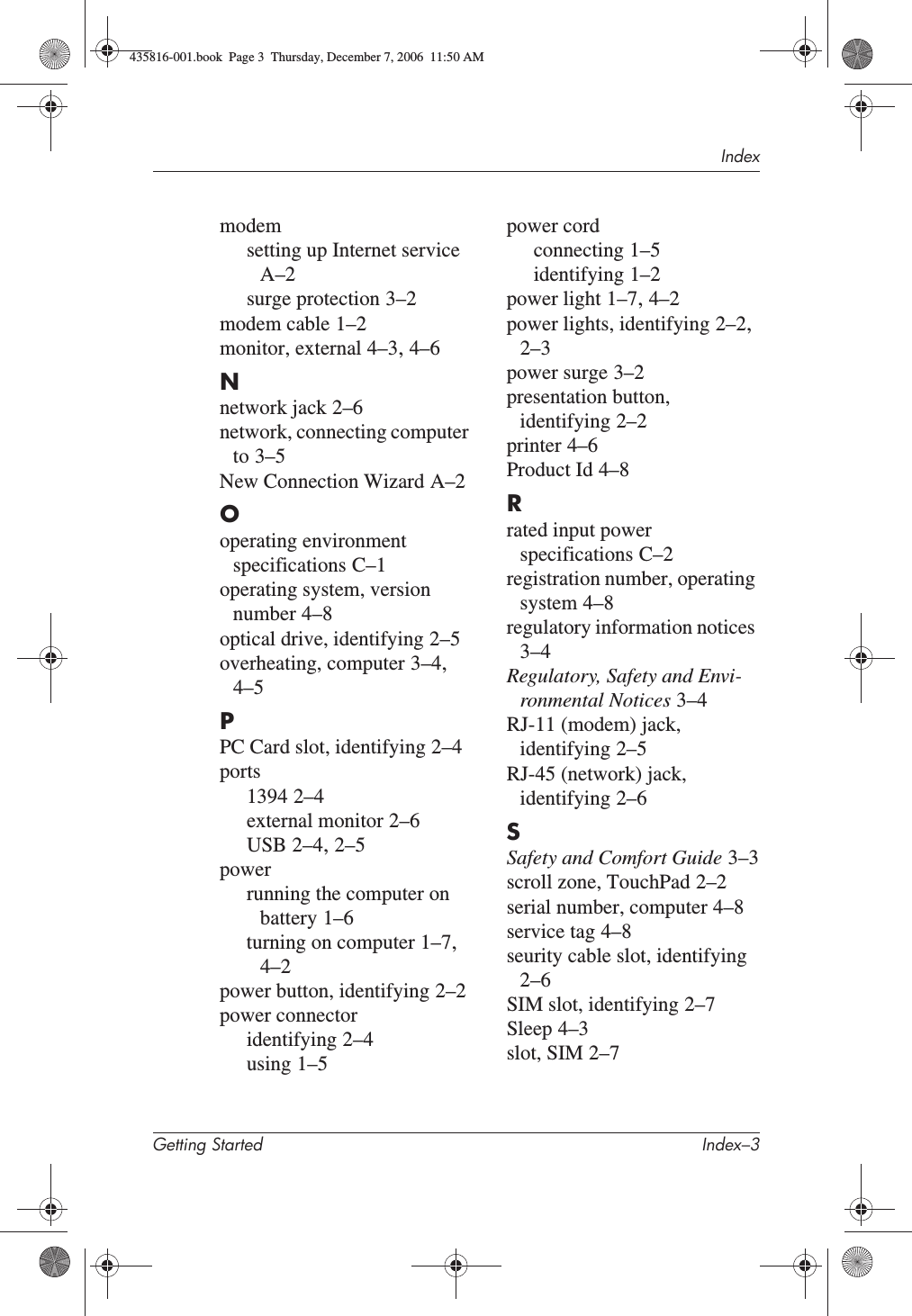 IndexGetting Started Index–3modemsetting up Internet serviceA–2surge protection 3–2modem cable 1–2monitor, external 4–3,4–6Nnetwork jack 2–6network, connecting computer to 3–5New Connection Wizard A–2Ooperating environment specifications C–1operating system, version number 4–8optical drive, identifying 2–5overheating, computer 3–4,4–5PPC Card slot, identifying 2–4ports1394 2–4external monitor 2–6USB 2–4,2–5powerrunning the computer on battery 1–6turning on computer 1–7,4–2power button, identifying 2–2power connectoridentifying 2–4using 1–5power cordconnecting 1–5identifying 1–2power light 1–7,4–2power lights, identifying 2–2,2–3power surge 3–2presentation button, identifying 2–2printer 4–6Product Id 4–8Rrated input power specifications C–2registration number, operating system 4–8regulatory information notices3–4Regulatory, Safety and Envi-ronmental Notices 3–4RJ-11 (modem) jack, identifying 2–5RJ-45 (network) jack, identifying 2–6SSafety and Comfort Guide 3–3scroll zone, TouchPad 2–2serial number, computer 4–8service tag 4–8seurity cable slot, identifying2–6SIM slot, identifying 2–7Sleep 4–3slot, SIM 2–7435816-001.book  Page 3  Thursday, December 7, 2006  11:50 AM