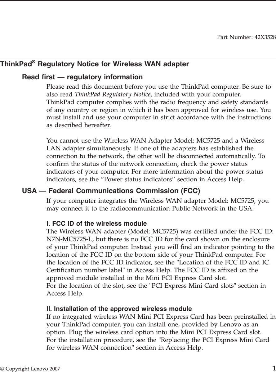 Part Number: 42X3528  ThinkPad® Regulatory Notice for Wireless WAN adapter Read first — regulatory information Please read this document before you use the ThinkPad computer. Be sure to also read ThinkPad Regulatory Notice, included with your computer.ThinkPad computer complies with the radio frequency and safety standards of any country or region in which it has been approved for wireless use. You must install and use your computer in strict accordance with the instructions as described hereafter. You cannot use the Wireless WAN Adapter Model: MC5725 and a Wireless LAN adapter simultaneously. If one of the adapters has established the connection to the network, the other will be disconnected automatically. To confirm the status of the network connection, check the power status indicators of your computer. For more information about the power status indicators, see the “Power status indicators” section in Access Help. USA — Federal Communications Commission (FCC) If your computer integrates the Wireless WAN adapter Model: MC5725, you may connect it to the radiocommunication Public Network in the USA. I. FCC ID of the wireless module The Wireless WAN adapter (Model: MC5725) was certified under the FCC ID: N7N-MC5725-L, but there is no FCC ID for the card shown on the enclosure of your ThinkPad computer. Instead you will find an indicator pointing to the location of the FCC ID on the bottom side of your ThinkPad computer. For the location of the FCC ID indicator, see the &quot;Location of the FCC ID and IC Certification number label&quot; in Access Help. The FCC ID is affixed on the approved module installed in the Mini PCI Express Card slot. For the location of the slot, see the &quot;PCI Express Mini Card slots&quot; section in Access Help. II. Installation of the approved wireless module If no integrated wireless WAN Mini PCI Express Card has been preinstalled in your ThinkPad computer, you can install one, provided by Lenovo as an option. Plug the wireless card option into the Mini PCI Express Card slot. For the installation procedure, see the &quot;Replacing the PCI Express Mini Card for wireless WAN connection&quot; section in Access Help.  © Copyright Lenovo 2007 1