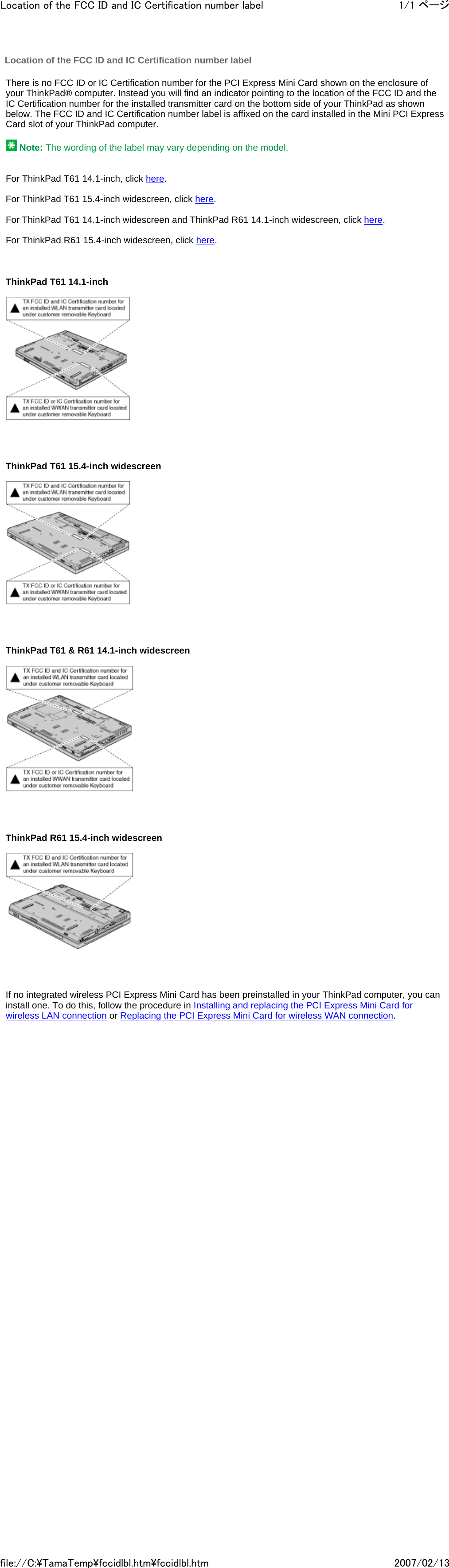   There is no FCC ID or IC Certification number for the PCI Express Mini Card shown on the enclosure of your ThinkPad® computer. Instead you will find an indicator pointing to the location of the FCC ID and the IC Certification number for the installed transmitter card on the bottom side of your ThinkPad as shown below. The FCC ID and IC Certification number label is affixed on the card installed in the Mini PCI Express Card slot of your ThinkPad computer.     Note: The wording of the label may vary depending on the model.      For ThinkPad T61 14.1-inch, click here.   For ThinkPad T61 15.4-inch widescreen, click here.   For ThinkPad T61 14.1-inch widescreen and ThinkPad R61 14.1-inch widescreen, click here.   For ThinkPad R61 15.4-inch widescreen, click here.       ThinkPad T61 14.1-inch            ThinkPad T61 15.4-inch widescreen            ThinkPad T61 &amp; R61 14.1-inch widescreen            ThinkPad R61 15.4-inch widescreen            If no integrated wireless PCI Express Mini Card has been preinstalled in your ThinkPad computer, you can install one. To do this, follow the procedure in Installing and replacing the PCI Express Mini Card for wireless LAN connection or Replacing the PCI Express Mini Card for wireless WAN connection.        Location of the FCC ID and IC Certification number label 1/1 ページLocation of the FCC ID and IC Certification number label2007/02/13file://C:\TamaTemp\fccidlbl.htm\fccidlbl.htm