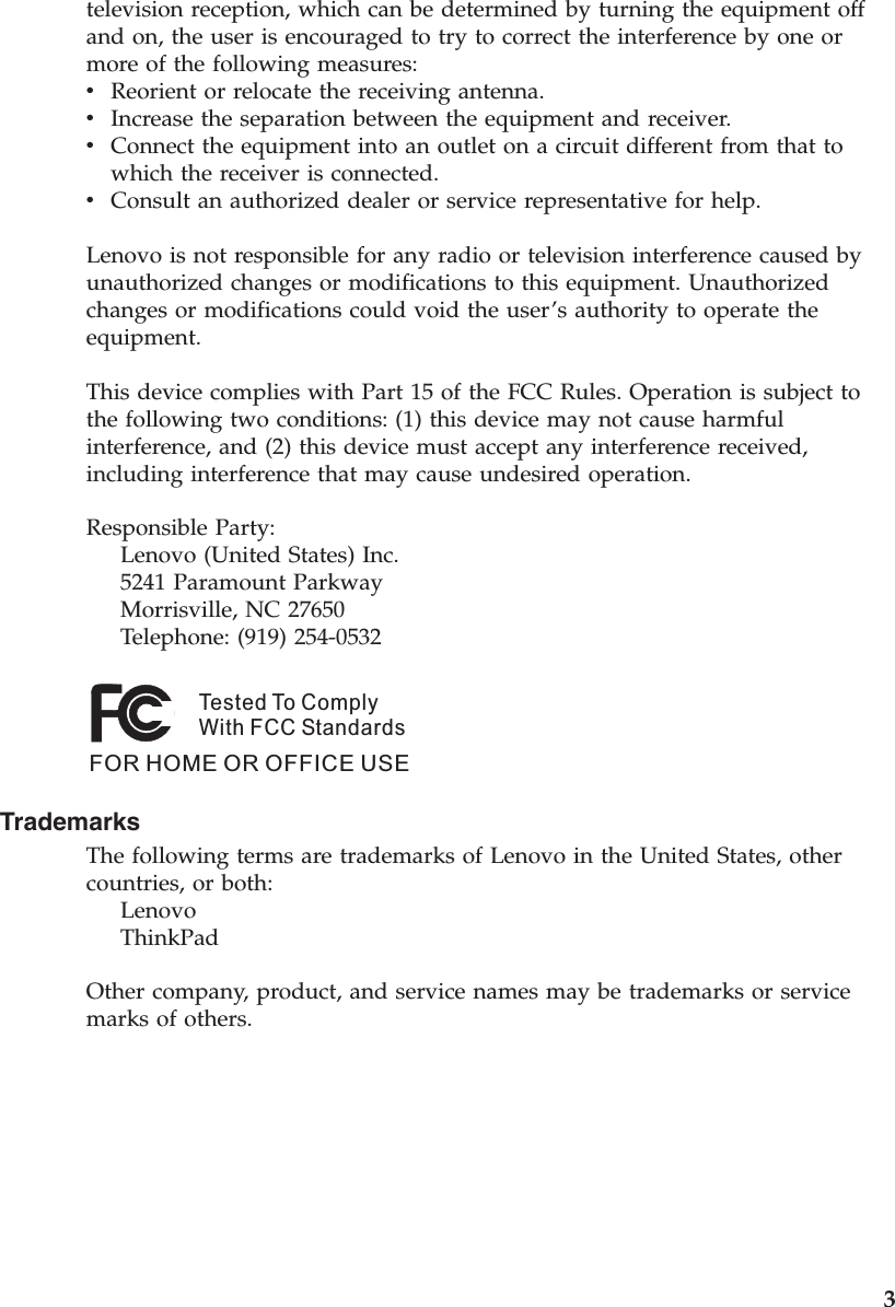 television reception, which can be determined by turning the equipment off and on, the user is encouraged to try to correct the interference by one or more of the following measures: v    Reorient or relocate the receiving antenna. v    Increase the separation between the equipment and receiver. v    Connect the equipment into an outlet on a circuit different from that to which the receiver is connected. v    Consult an authorized dealer or service representative for help. Lenovo is not responsible for any radio or television interference caused by unauthorized changes or modifications to this equipment. Unauthorized changes or modifications could void the user’s authority to operate the equipment. This device complies with Part 15 of the FCC Rules. Operation is subject to the following two conditions: (1) this device may not cause harmful interference, and (2) this device must accept any interference received, including interference that may cause undesired operation. Responsible Party:     Lenovo (United States) Inc.     5241 Paramount Parkway     Morrisville, NC 27650     Telephone: (919) 254-0532Tested To ComplyWith FCC StandardsFOR HOME OR OFFICE USE   Trademarks The following terms are trademarks of Lenovo in the United States, other countries, or both:     Lenovo     ThinkPad Other company, product, and service names may be trademarks or service marks of others.              3