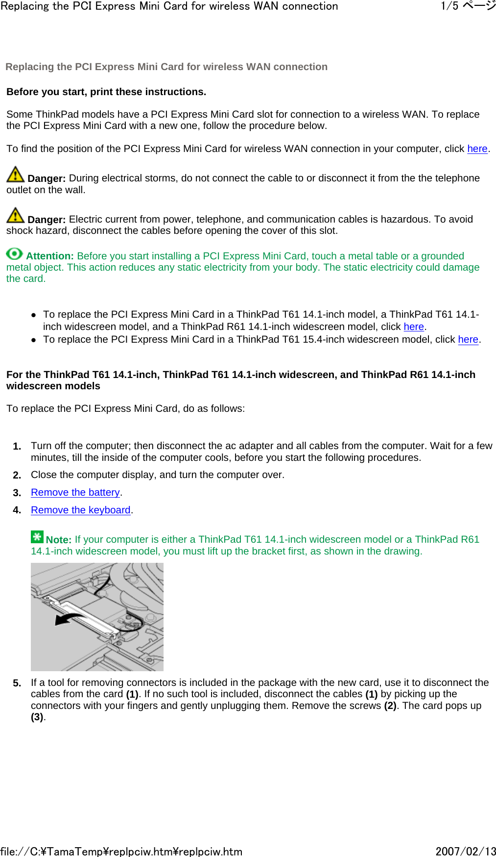   Before you start, print these instructions.   Some ThinkPad models have a PCI Express Mini Card slot for connection to a wireless WAN. To replace the PCI Express Mini Card with a new one, follow the procedure below.   To find the position of the PCI Express Mini Card for wireless WAN connection in your computer, click here.    Danger: During electrical storms, do not connect the cable to or disconnect it from the the telephone outlet on the wall.     Danger: Electric current from power, telephone, and communication cables is hazardous. To avoid shock hazard, disconnect the cables before opening the cover of this slot.    Attention: Before you start installing a PCI Express Mini Card, touch a metal table or a grounded metal object. This action reduces any static electricity from your body. The static electricity could damage the card.     zTo replace the PCI Express Mini Card in a ThinkPad T61 14.1-inch model, a ThinkPad T61 14.1-inch widescreen model, and a ThinkPad R61 14.1-inch widescreen model, click here. zTo replace the PCI Express Mini Card in a ThinkPad T61 15.4-inch widescreen model, click here.     For the ThinkPad T61 14.1-inch, ThinkPad T61 14.1-inch widescreen, and ThinkPad R61 14.1-inch widescreen models   To replace the PCI Express Mini Card, do as follows:   1. Turn off the computer; then disconnect the ac adapter and all cables from the computer. Wait for a few minutes, till the inside of the computer cools, before you start the following procedures. 2. Close the computer display, and turn the computer over. 3. Remove the battery. 4. Remove the keyboard.  Replacing the PCI Express Mini Card for wireless WAN connection    Note: If your computer is either a ThinkPad T61 14.1-inch widescreen model or a ThinkPad R61 14.1-inch widescreen model, you must lift up the bracket first, as shown in the drawing.  5. If a tool for removing connectors is included in the package with the new card, use it to disconnect the cables from the card (1). If no such tool is included, disconnect the cables (1) by picking up the connectors with your fingers and gently unplugging them. Remove the screws (2). The card pops up (3). 1/5 ページReplacing the PCI Express Mini Card for wireless WAN connection2007/02/13file://C:\TamaTemp\replpciw.htm\replpciw.htm