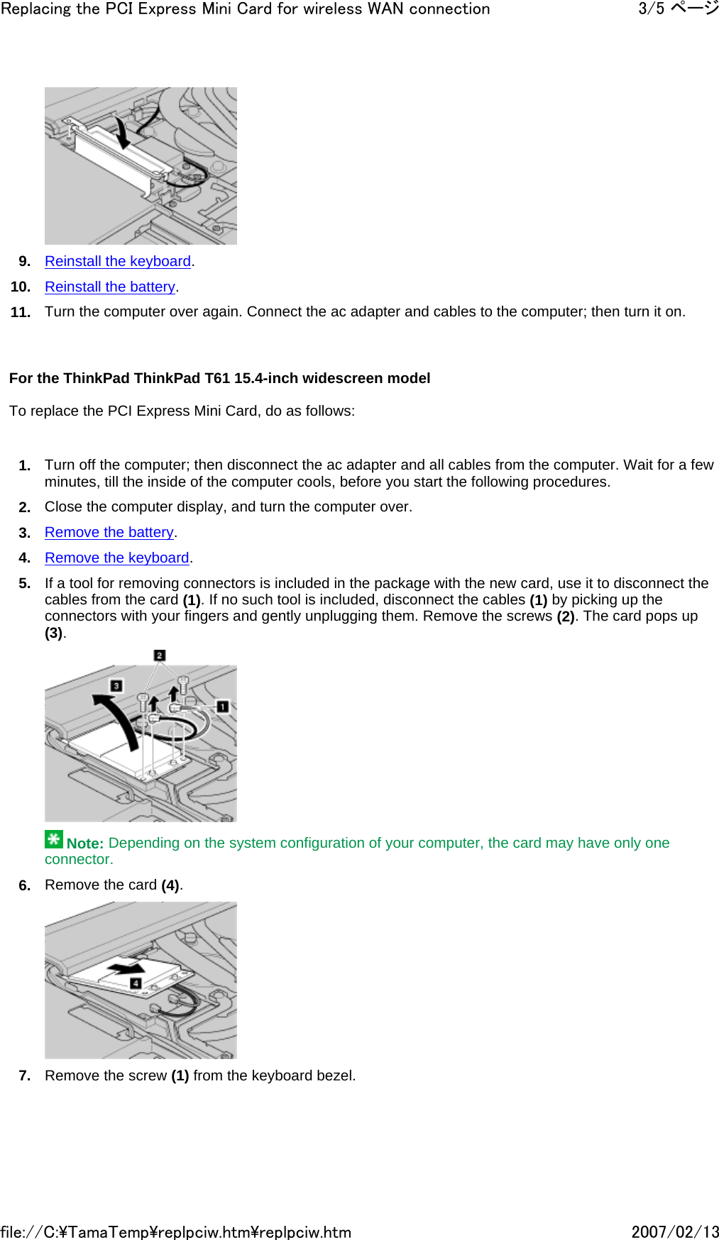  9. Reinstall the keyboard. 10. Reinstall the battery. 11. Turn the computer over again. Connect the ac adapter and cables to the computer; then turn it on.       For the ThinkPad ThinkPad T61 15.4-inch widescreen model   To replace the PCI Express Mini Card, do as follows:   1. Turn off the computer; then disconnect the ac adapter and all cables from the computer. Wait for a few minutes, till the inside of the computer cools, before you start the following procedures. 2. Close the computer display, and turn the computer over. 3. Remove the battery. 4. Remove the keyboard. 5. If a tool for removing connectors is included in the package with the new card, use it to disconnect the cables from the card (1). If no such tool is included, disconnect the cables (1) by picking up the connectors with your fingers and gently unplugging them. Remove the screws (2). The card pops up (3).   Note: Depending on the system configuration of your computer, the card may have only one connector. 6. Remove the card (4).  7. Remove the screw (1) from the keyboard bezel.3/5 ページReplacing the PCI Express Mini Card for wireless WAN connection2007/02/13file://C:\TamaTemp\replpciw.htm\replpciw.htm
