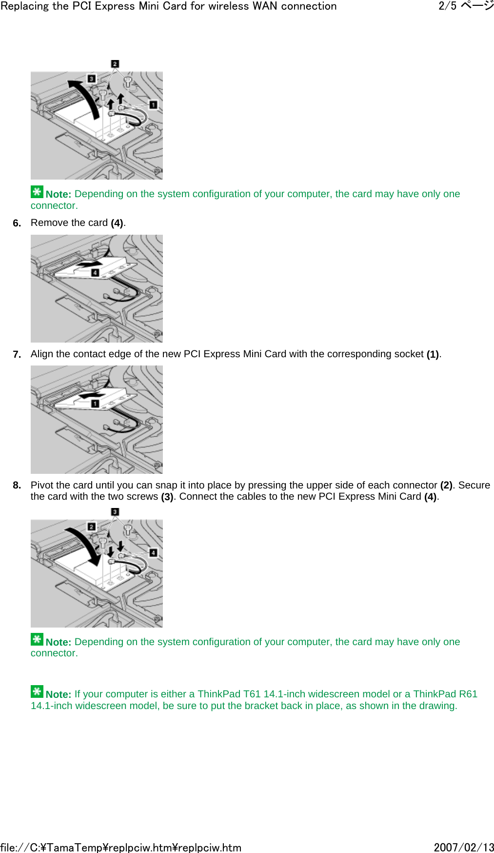   Note: Depending on the system configuration of your computer, the card may have only one connector. 6. Remove the card (4).  7. Align the contact edge of the new PCI Express Mini Card with the corresponding socket (1).  8. Pivot the card until you can snap it into place by pressing the upper side of each connector (2). Secure the card with the two screws (3). Connect the cables to the new PCI Express Mini Card (4).   Note: Depending on the system configuration of your computer, the card may have only one connector.      Note: If your computer is either a ThinkPad T61 14.1-inch widescreen model or a ThinkPad R61 14.1-inch widescreen model, be sure to put the bracket back in place, as shown in the drawing.2/5 ページReplacing the PCI Express Mini Card for wireless WAN connection2007/02/13file://C:\TamaTemp\replpciw.htm\replpciw.htm