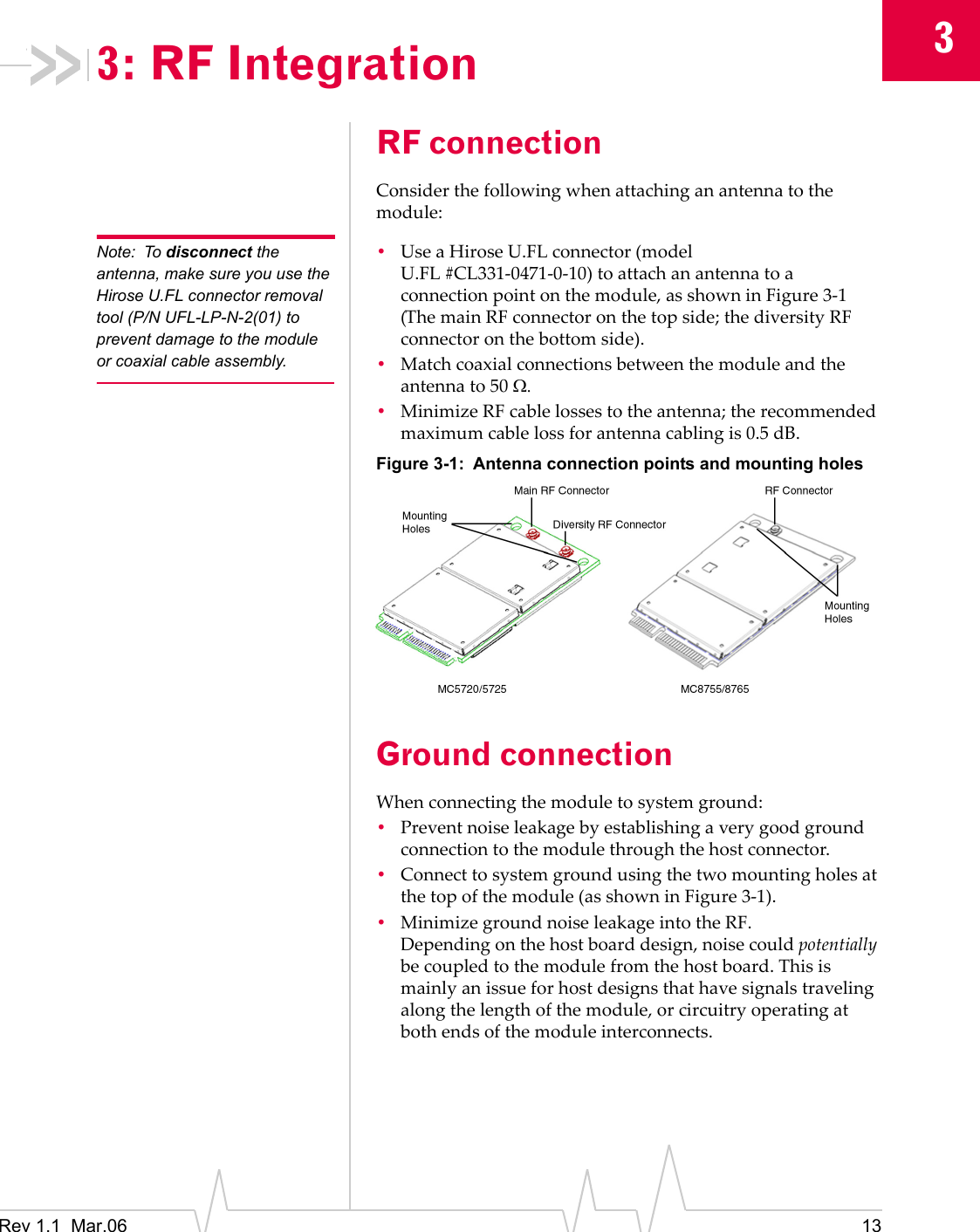 3Rev 1.1  Mar.06 133: RF IntegrationRF connectionConsiderthefollowingwhenattachinganantennatothemodule:Note: To disconnect the antenna, make sure you use the Hirose U.FL connector removal tool (P/N UFL-LP-N-2(01) to prevent damage to the module or coaxial cable assembly.•UseaHiroseU.FLconnector(modelU.FL #CL331‐0471‐0‐10)toattachanantennatoaconnectionpointonthemodule,asshowninFigure 3‐1(ThemainRFconnectoronthetopside;thediversityRFconnectoronthebottomside).•Matchcoaxialconnectionsbetweenthemoduleandtheantennato50 Ω.•MinimizeRFcablelossestotheantenna;therecommendedmaximumcablelossforantennacablingis0.5 dB.Figure 3-1: Antenna connection points and mounting holesGround connectionWhenconnectingthemoduletosystemground:•Preventnoiseleakagebyestablishingaverygoodgroundconnectiontothemodulethroughthehostconnector.•Connecttosystemgroundusingthetwomountingholesatthetopofthemodule(asshowninFigure 3‐1).•MinimizegroundnoiseleakageintotheRF.Dependingonthehostboarddesign,noisecouldpotentiallybecoupledtothemodulefromthehostboard.Thisismainlyanissueforhostdesignsthathavesignalstravelingalongthelengthofthemodule,orcircuitryoperatingatbothendsofthemoduleinterconnects.