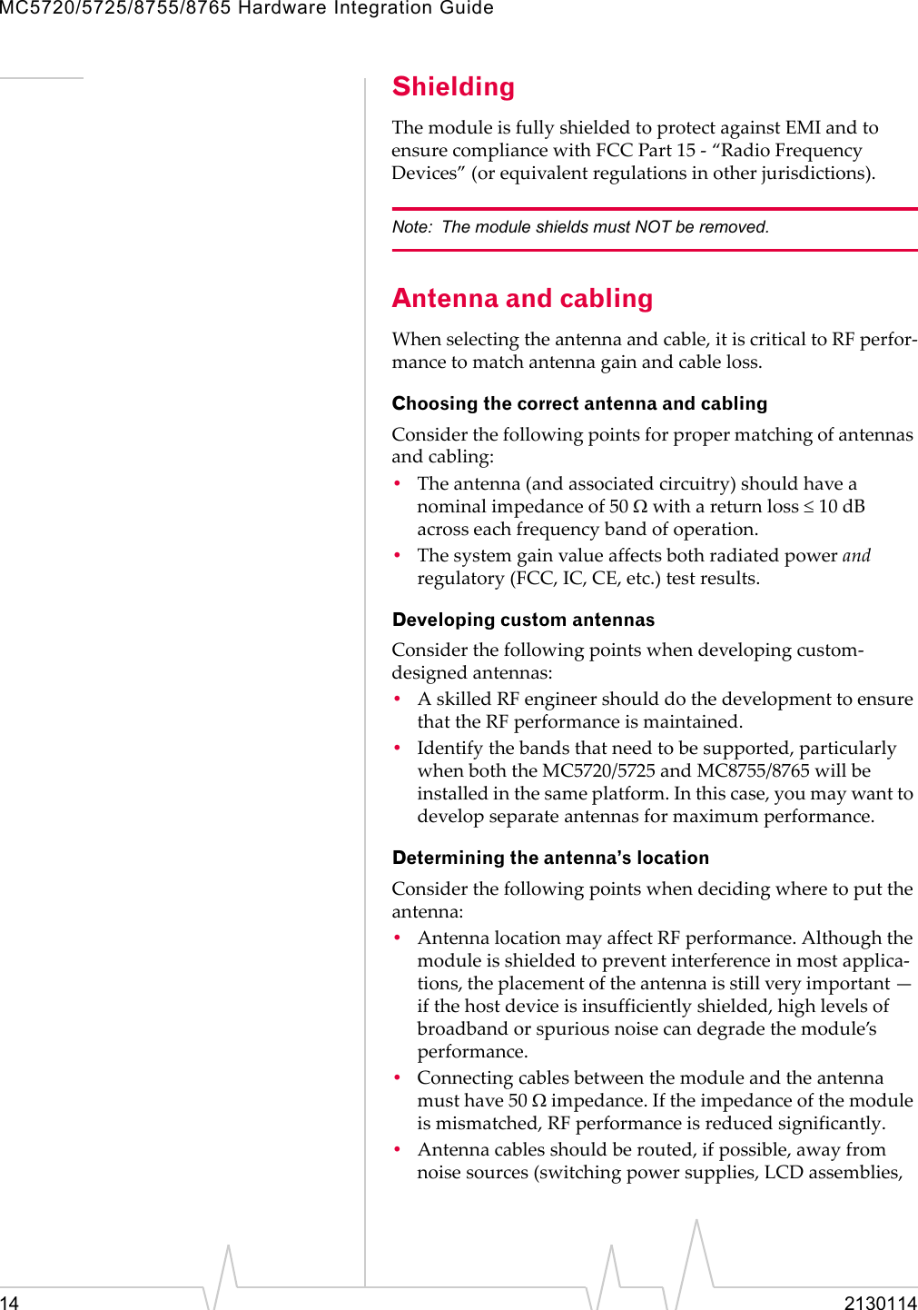 MC5720/5725/8755/8765 Hardware Integration Guide14 2130114ShieldingThemoduleisfullyshieldedtoprotectagainstEMIandtoensurecompliancewithFCCPart15‐“RadioFrequencyDevices”(orequivalentregulationsinotherjurisdictions).Note: The module shields must NOT be removed.Antenna and cablingWhenselectingtheantennaandcable,itiscriticaltoRFperfor‐mancetomatchantennagainandcableloss.Choosing the correct antenna and cablingConsiderthefollowingpointsforpropermatchingofantennasandcabling:•Theantenna(andassociatedcircuitry)shouldhaveanominalimpedanceof50 Ωwithareturnloss ≤10 dBacrosseachfrequencybandofoperation.•Thesystemgainvalueaffectsbothradiatedpowerandregulatory(FCC,IC,CE,etc.)testresults.Developing custom antennasConsiderthefollowingpointswhendevelopingcustom‐designedantennas:•AskilledRFengineershoulddothedevelopmenttoensurethattheRFperformanceismaintained.•Identifythebandsthatneedtobesupported,particularlywhenboththeMC5720/5725andMC8755/8765willbeinstalledinthesameplatform.Inthiscase,youmaywanttodevelopseparateantennasformaximumperformance.Determining the antenna’s locationConsiderthefollowingpointswhendecidingwheretoputtheantenna:•AntennalocationmayaffectRFperformance.Althoughthemoduleisshieldedtopreventinterferenceinmostapplica‐tions,theplacementoftheantennaisstillveryimportant—ifthehostdeviceisinsufficientlyshielded,highlevelsofbroadbandorspuriousnoisecandegradethemodule’sperformance.•Connectingcablesbetweenthemoduleandtheantennamusthave50 Ωimpedance.Iftheimpedanceofthemoduleismismatched,RFperformanceisreducedsignificantly.•Antennacablesshouldberouted,ifpossible,awayfromnoisesources(switchingpowersupplies,LCDassemblies,