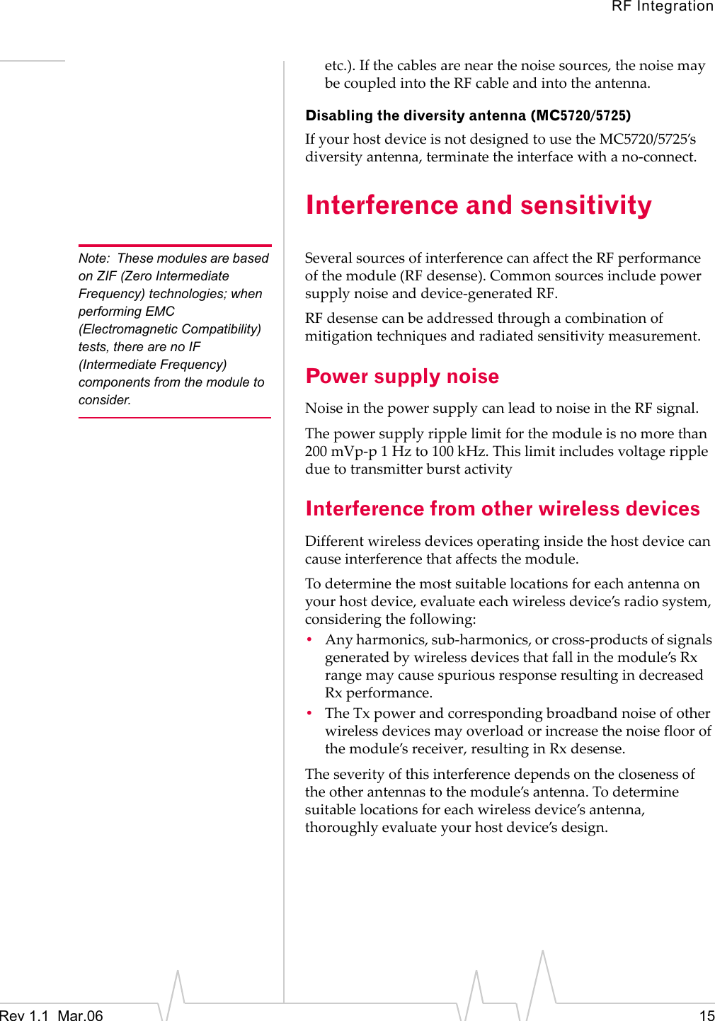 RF IntegrationRev 1.1  Mar.06    15etc.).Ifthecablesarenearthenoisesources,thenoisemaybecoupledintotheRFcableandintotheantenna.Disabling the diversity antenna (MC5720/5725)IfyourhostdeviceisnotdesignedtousetheMC5720/5725’sdiversityantenna,terminatetheinterfacewithano‐connect.Interference and sensitivityNote: These modules are based on ZIF (Zero Intermediate Frequency) technologies; when performing EMC (Electromagnetic Compatibility) tests, there are no IF (Intermediate Frequency) components from the module to consider.SeveralsourcesofinterferencecanaffecttheRFperformanceofthemodule(RF desense).Commonsourcesincludepowersupplynoiseanddevice‐generatedRF.RF desensecanbeaddressedthroughacombinationofmitigationtechniquesandradiatedsensitivitymeasurement.Power supply noiseNoiseinthepowersupplycanleadtonoiseintheRFsignal.Thepowersupplyripplelimitforthemoduleisnomorethan200 mVp‐p1Hzto100 kHz.ThislimitincludesvoltagerippleduetotransmitterburstactivityInterference from other wireless devicesDifferentwirelessdevicesoperatinginsidethehostdevicecancauseinterferencethataffectsthemodule.Todeterminethemostsuitablelocationsforeachantennaonyourhostdevice,evaluateeachwirelessdevice’sradiosystem,consideringthefollowing:•Anyharmonics,sub‐harmonics,orcross‐productsofsignalsgeneratedbywirelessdevicesthatfallinthemodule’sRxrangemaycausespuriousresponseresultingindecreasedRxperformance.•TheTxpowerandcorrespondingbroadbandnoiseofotherwirelessdevicesmayoverloadorincreasethenoisefloorofthemodule’sreceiver,resultinginRxdesense.Theseverityofthisinterferencedependsontheclosenessoftheotherantennastothemodule’santenna.Todeterminesuitablelocationsforeachwirelessdevice’santenna,thoroughlyevaluateyourhostdevice’sdesign.