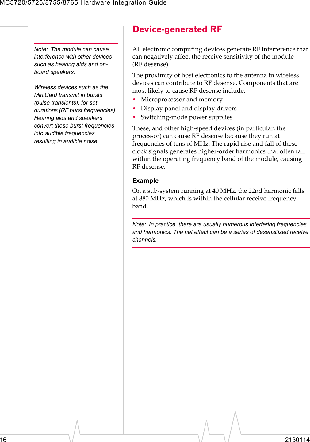 MC5720/5725/8755/8765 Hardware Integration Guide16 2130114Device-generated RFNote: The module can cause interference with other devices such as hearing aids and on-board speakers.Wireless devices such as the MiniCard transmit in bursts (pulse transients), for set durations (RF burst frequencies). Hearing aids and speakers convert these burst frequencies into audible frequencies, resulting in audible noise. AllelectroniccomputingdevicesgenerateRFinterferencethatcannegativelyaffectthereceivesensitivityofthemodule(RF desense).TheproximityofhostelectronicstotheantennainwirelessdevicescancontributetoRF desense.ComponentsthataremostlikelytocauseRF desenseinclude:•Microprocessorandmemory•Displaypanelanddisplaydrivers•Switching‐modepowersuppliesThese,andotherhigh‐speeddevices(inparticular,theprocessor)cancauseRF desensebecausetheyrunatfrequenciesoftensofMHz.Therapidriseandfalloftheseclocksignalsgenerateshigher‐orderharmonicsthatoftenfallwithintheoperatingfrequencybandofthemodule,causingRF desense.ExampleOnasub‐systemrunningat40MHz,the22ndharmonicfallsat880MHz,whichiswithinthecellularreceivefrequencyband.Note: In practice, there are usually numerous interfering frequencies and harmonics. The net effect can be a series of desensitized receive channels.