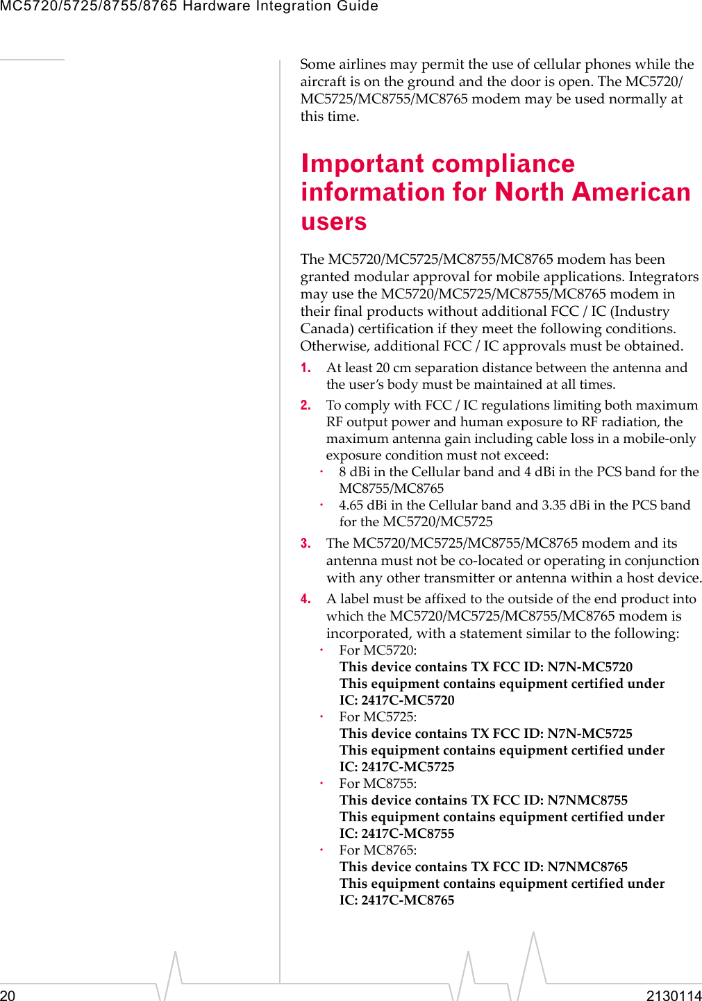 MC5720/5725/8755/8765 Hardware Integration Guide20 2130114Someairlinesmaypermittheuseofcellularphoneswhiletheaircraftisonthegroundandthedoorisopen.TheMC5720/MC5725/MC8755/MC8765modemmaybeusednormallyatthistime.Important compliance information for North American usersTheMC5720/MC5725/MC8755/MC8765modemhasbeengrantedmodularapprovalformobileapplications.IntegratorsmayusetheMC5720/MC5725/MC8755/MC8765modemintheirfinalproductswithoutadditionalFCC / IC(IndustryCanada)certificationiftheymeetthefollowingconditions.Otherwise,additionalFCC / ICapprovalsmustbeobtained.1. Atleast20 cmseparationdistancebetweentheantennaandtheuser’sbodymustbemaintainedatalltimes.2. TocomplywithFCC / ICregulationslimitingbothmaximumRFoutputpowerandhumanexposuretoRFradiation,themaximumantennagainincludingcablelossinamobile‐onlyexposureconditionmustnotexceed:·8dBiintheCellularbandand4dBiinthePCSbandfortheMC8755/MC8765·4.65 dBiintheCellularbandand3.35 dBiinthePCSbandfortheMC5720/MC57253. TheMC5720/MC5725/MC8755/MC8765modemanditsantennamustnotbeco‐locatedoroperatinginconjunctionwithanyothertransmitterorantennawithinahostdevice.4. AlabelmustbeaffixedtotheoutsideoftheendproductintowhichtheMC5720/MC5725/MC8755/MC8765modemisincorporated,withastatementsimilartothefollowing:·ForMC5720:ThisdevicecontainsTXFCCID:N7N‐MC5720ThisequipmentcontainsequipmentcertifiedunderIC: 2417C‐MC5720·ForMC5725:ThisdevicecontainsTXFCCID:N7N‐MC5725ThisequipmentcontainsequipmentcertifiedunderIC: 2417C‐MC5725·ForMC8755:ThisdevicecontainsTXFCCID:N7NMC8755ThisequipmentcontainsequipmentcertifiedunderIC: 2417C‐MC8755·ForMC8765:ThisdevicecontainsTXFCCID:N7NMC8765ThisequipmentcontainsequipmentcertifiedunderIC: 2417C‐MC8765