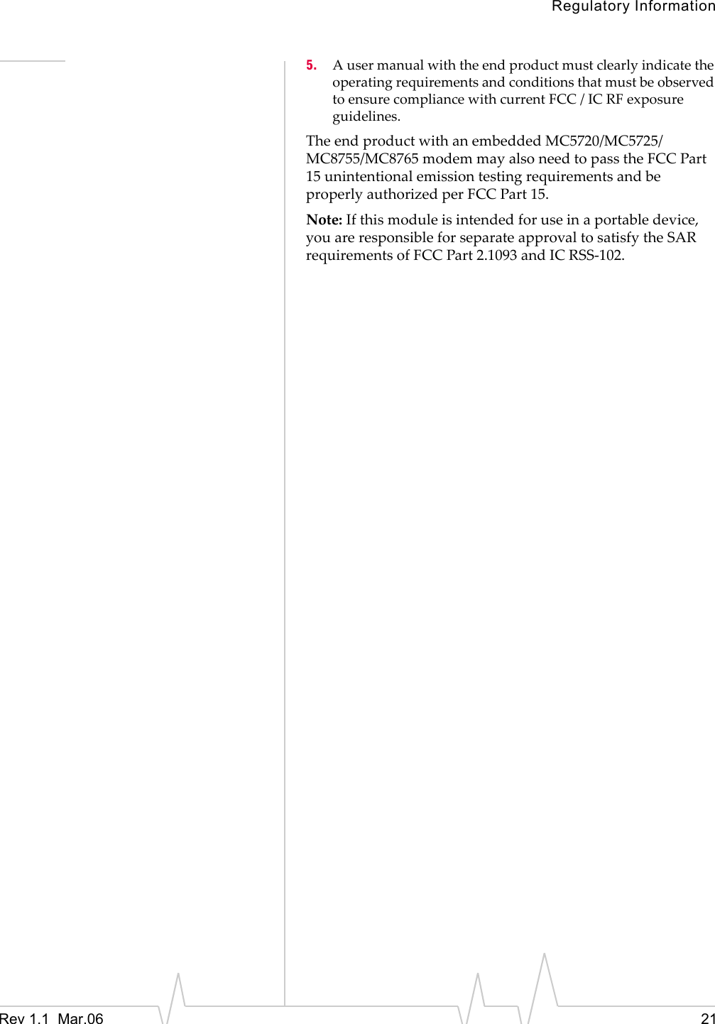 Regulatory InformationRev 1.1  Mar.06    215. AusermanualwiththeendproductmustclearlyindicatetheoperatingrequirementsandconditionsthatmustbeobservedtoensurecompliancewithcurrentFCC / ICRFexposureguidelines.TheendproductwithanembeddedMC5720/MC5725/MC8755/MC8765modemmayalsoneedtopasstheFCCPart15unintentionalemissiontestingrequirementsandbeproperlyauthorizedperFCCPart15.Note:Ifthismoduleisintendedforuseinaportabledevice,youareresponsibleforseparateapprovaltosatisfytheSARrequirementsofFCCPart2.1093andICRSS‐102.