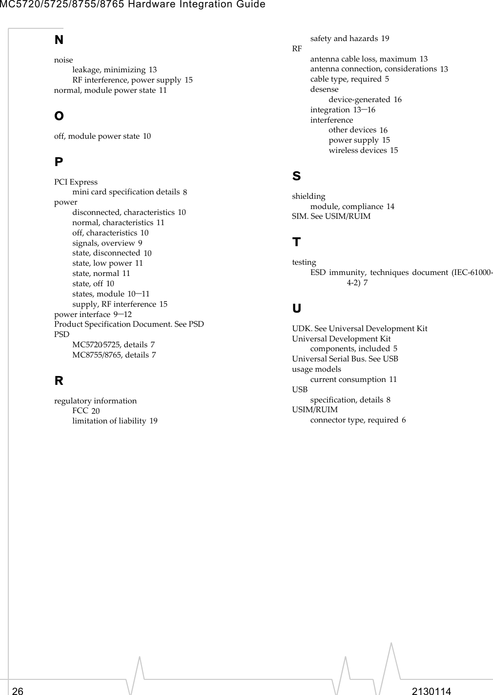 MC5720/5725/8755/8765 Hardware Integration Guide26 2130114Nnoiseleakage,minimizing 13RFinterference,powersupply 15normal,modulepowerstate 11Ooff,modulepowerstate 10PPCIExpressminicardspecificationdetails 8powerdisconnected,characteristics 10normal,characteristics 11off,characteristics 10signals,overview 9state,disconnected 10state,lowpower 11state,normal 11state,off 10states,module 10–11supply,RFinterference 15powerinterface 9–12ProductSpecificationDocument.SeePSDPSDMC5720⁄5725,details 7MC8755/8765,details 7RregulatoryinformationFCC 20limitationofliability 19safetyandhazards 19RFantennacableloss,maximum 13antennaconnection,considerations 13cabletype,required 5desensedevice‐generated 16integration 13–16interferenceotherdevices 16powersupply 15wirelessdevices 15Sshieldingmodule,compliance 14SIM.SeeUSIM/RUIMTtestingESDimmunity,techniquesdocument(IEC‐61000‐4‐2) 7UUDK.SeeUniversalDevelopmentKitUniversalDevelopmentKitcomponents,included 5UniversalSerialBus.SeeUSBusagemodelscurrentconsumption 11USBspecification,details 8USIM/RUIMconnectortype,required 6