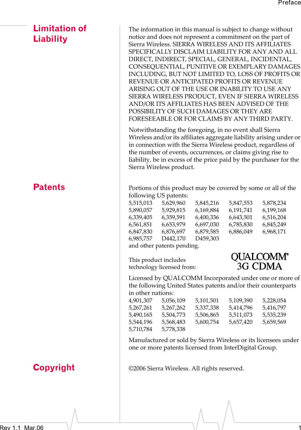 PrefaceRev 1.1  Mar.06    1Limitation of LiabilityTheinformationinthismanualissubjecttochangewithoutnoticeanddoesnotrepresentacommitmentonthepartofSierraWireless.SIERRAWIRELESSANDITSAFFILIATESSPECIFICALLYDISCLAIMLIABILITYFORANYANDALLDIRECT,INDIRECT,SPECIAL,GENERAL,INCIDENTAL,CONSEQUENTIAL,PUNITIVEOREXEMPLARYDAMAGESINCLUDING,BUTNOTLIMITEDTO,LOSSOFPROFITSORREVENUEORANTICIPATEDPROFITSORREVENUEARISINGOUTOFTHEUSEORINABILITYTOUSEANYSIERRAWIRELESSPRODUCT,EVENIFSIERRAWIRELESSAND/ORITSAFFILIATESHASBEENADVISEDOFTHEPOSSIBILITYOFSUCHDAMAGESORTHEYAREFORESEEABLEORFORCLAIMSBYANYTHIRDPARTY.Notwithstandingtheforegoing,innoeventshallSierraWirelessand/oritsaffiliatesaggregateliabilityarisingunderorinconnectionwiththeSierraWirelessproduct,regardlessofthenumberofevents,occurrences,orclaimsgivingrisetoliability,beinexcessofthepricepaidbythepurchaserfortheSierraWirelessproduct.Patents PortionsofthisproductmaybecoveredbysomeorallofthefollowingUSpatents:5,515,013 5,629,960 5,845,216 5,847,553 5,878,2345,890,057 5,929,815 6,169,884 6,191,741 6,199,1686,339,405 6,359,591 6,400,336 6,643,501 6,516,2046,561,851 6,653,979 6,697,030 6,785,830 6,845,2496,847,830 6,876,697 6,879,585 6,886,049 6,968,1716,985,757 D442,170 D459,303andotherpatentspending.Thisproductincludestechnologylicensedfrom:LicensedbyQUALCOMMIncorporatedunderoneormoreofthefollowingUnitedStatespatentsand/ortheircounterpartsinothernations:4,901,307 5,056,109 5,101,501 5,109,390 5,228,0545,267,261 5,267,262 5,337,338 5,414,796 5,416,7975,490,165 5,504,773 5,506,865 5,511,073 5,535,2395,544,196 5,568,483 5,600,754 5,657,420 5,659,5695,710,784 5,778,338ManufacturedorsoldbySierraWirelessoritslicenseesunderoneormorepatentslicensedfromInterDigitalGroup.Copyright ©2006SierraWireless.Allrightsreserved.