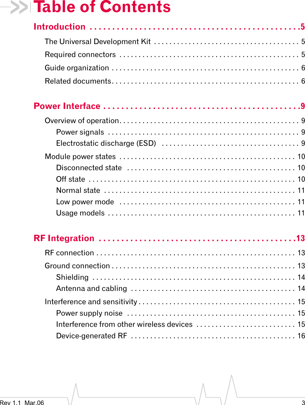 Rev 1.1  Mar.06 3Table of ContentsIntroduction  . . . . . . . . . . . . . . . . . . . . . . . . . . . . . . . . . . . . . . . . . . . . . . .5The Universal Development Kit  . . . . . . . . . . . . . . . . . . . . . . . . . . . . . . . . . . . . . .  5Required connectors  . . . . . . . . . . . . . . . . . . . . . . . . . . . . . . . . . . . . . . . . . . . . . . . 5Guide organization . . . . . . . . . . . . . . . . . . . . . . . . . . . . . . . . . . . . . . . . . . . . . . . . . 6Related documents. . . . . . . . . . . . . . . . . . . . . . . . . . . . . . . . . . . . . . . . . . . . . . . . . 6Power Interface . . . . . . . . . . . . . . . . . . . . . . . . . . . . . . . . . . . . . . . . . . . .9Overview of operation. . . . . . . . . . . . . . . . . . . . . . . . . . . . . . . . . . . . . . . . . . . . . . . 9Power signals  . . . . . . . . . . . . . . . . . . . . . . . . . . . . . . . . . . . . . . . . . . . . . . . . . .  9Electrostatic discharge (ESD)   . . . . . . . . . . . . . . . . . . . . . . . . . . . . . . . . . . . . 9Module power states  . . . . . . . . . . . . . . . . . . . . . . . . . . . . . . . . . . . . . . . . . . . . . . 10Disconnected state   . . . . . . . . . . . . . . . . . . . . . . . . . . . . . . . . . . . . . . . . . . . .  10Off state  . . . . . . . . . . . . . . . . . . . . . . . . . . . . . . . . . . . . . . . . . . . . . . . . . . . . . .  10Normal state  . . . . . . . . . . . . . . . . . . . . . . . . . . . . . . . . . . . . . . . . . . . . . . . . . .  11Low power mode   . . . . . . . . . . . . . . . . . . . . . . . . . . . . . . . . . . . . . . . . . . . . . . 11Usage models  . . . . . . . . . . . . . . . . . . . . . . . . . . . . . . . . . . . . . . . . . . . . . . . . . 11RF Integration  . . . . . . . . . . . . . . . . . . . . . . . . . . . . . . . . . . . . . . . . . . . .13RF connection . . . . . . . . . . . . . . . . . . . . . . . . . . . . . . . . . . . . . . . . . . . . . . . . . . . .  13Ground connection . . . . . . . . . . . . . . . . . . . . . . . . . . . . . . . . . . . . . . . . . . . . . . . . 13Shielding  . . . . . . . . . . . . . . . . . . . . . . . . . . . . . . . . . . . . . . . . . . . . . . . . . . . . .  14Antenna and cabling  . . . . . . . . . . . . . . . . . . . . . . . . . . . . . . . . . . . . . . . . . . .  14Interference and sensitivity . . . . . . . . . . . . . . . . . . . . . . . . . . . . . . . . . . . . . . . . . 15Power supply noise  . . . . . . . . . . . . . . . . . . . . . . . . . . . . . . . . . . . . . . . . . . . .  15Interference from other wireless devices  . . . . . . . . . . . . . . . . . . . . . . . . . .  15Device-generated RF  . . . . . . . . . . . . . . . . . . . . . . . . . . . . . . . . . . . . . . . . . . .  16