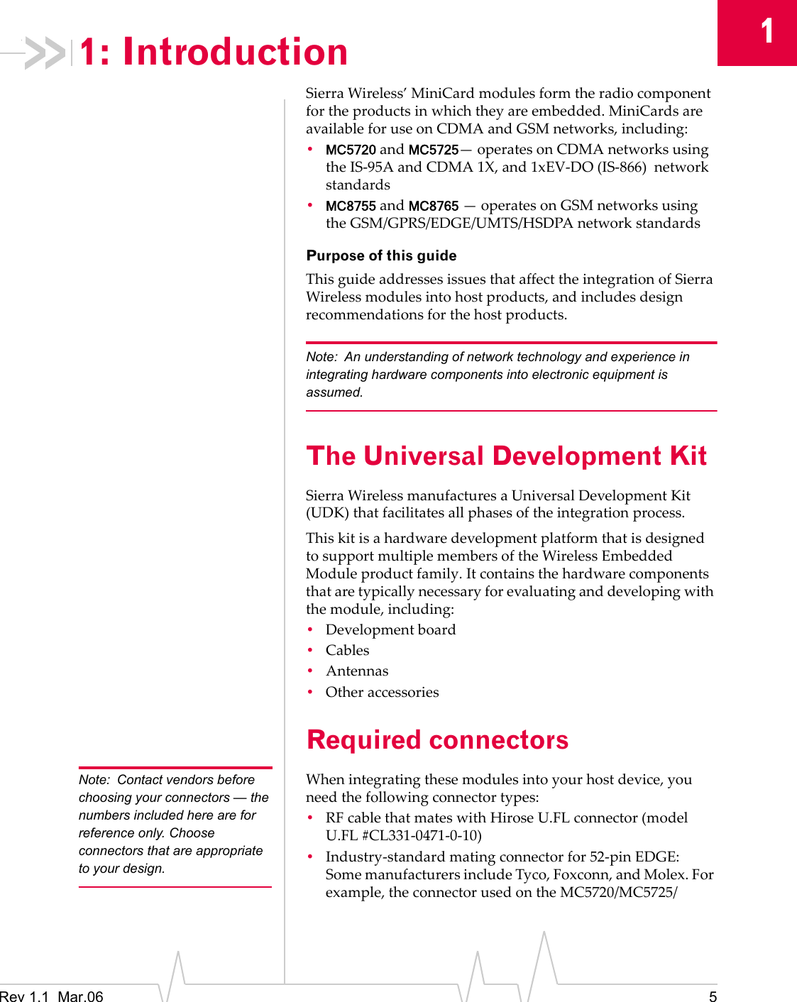 1Rev 1.1  Mar.06 51: IntroductionSierraWireless’MiniCardmodulesformtheradiocomponentfortheproductsinwhichtheyareembedded.MiniCardsareavailableforuseonCDMAandGSMnetworks,including:•MC5720andMC5725—operatesonCDMAnetworksusingtheIS‐95AandCDMA1X,and1xEV‐DO(IS‐866)networkstandards•MC8755andMC8765—operatesonGSMnetworksusingtheGSM/GPRS/EDGE/UMTS/HSDPAnetworkstandardsPurpose of this guideThisguideaddressesissuesthataffecttheintegrationofSierraWirelessmodulesintohostproducts,andincludesdesignrecommendationsforthehostproducts.Note: An understanding of network technology and experience in integrating hardware components into electronic equipment is assumed.The Universal Development KitSierraWirelessmanufacturesaUniversalDevelopmentKit(UDK)thatfacilitatesallphasesoftheintegrationprocess.ThiskitisahardwaredevelopmentplatformthatisdesignedtosupportmultiplemembersoftheWirelessEmbeddedModuleproductfamily.Itcontainsthehardwarecomponentsthataretypicallynecessaryforevaluatinganddevelopingwiththemodule,including:•Developmentboard•Cables•Antennas•OtheraccessoriesRequired connectorsNote: Contact vendors before choosing your connectors — the numbers included here are for reference only. Choose connectors that are appropriate to your design.Whenintegratingthesemodulesintoyourhostdevice,youneedthefollowingconnectortypes:•RFcablethatmateswithHiroseU.FLconnector(modelU.FL #CL331‐0471‐0‐10)•Industry‐standardmatingconnectorfor52‐pinEDGE:SomemanufacturersincludeTyco,Foxconn,andMolex.Forexample,theconnectorusedontheMC5720/MC5725/