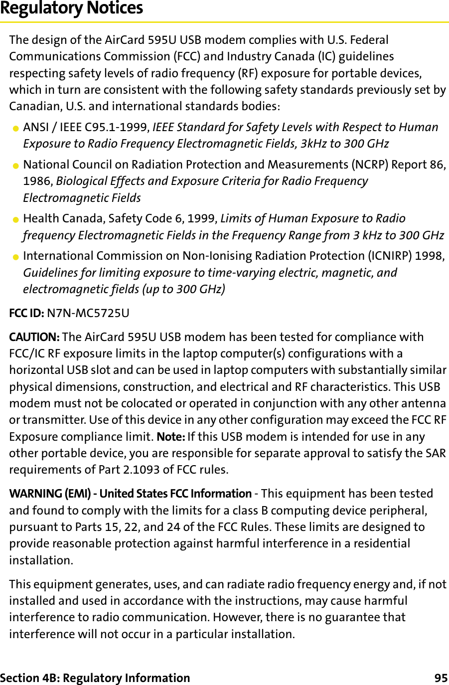 Section 4B: Regulatory Information      95Regulatory NoticesThe design of the AirCard 595U USB modem complies with U.S. Federal Communications Commission (FCC) and Industry Canada (IC) guidelines respecting safety levels of radio frequency (RF) exposure for portable devices, which in turn are consistent with the following safety standards previously set by Canadian, U.S. and international standards bodies:䢇ANSI / IEEE C95.1-1999, IEEE Standard for Safety Levels with Respect to Human Exposure to Radio Frequency Electromagnetic Fields, 3kHz to 300 GHz䢇National Council on Radiation Protection and Measurements (NCRP) Report 86, 1986, Biological Effects and Exposure Criteria for Radio Frequency Electromagnetic Fields䢇Health Canada, Safety Code 6, 1999, Limits of Human Exposure to Radio frequency Electromagnetic Fields in the Frequency Range from 3 kHz to 300 GHz䢇International Commission on Non-Ionising Radiation Protection (ICNIRP) 1998, Guidelines for limiting exposure to time-varying electric, magnetic, and electromagnetic fields (up to 300 GHz)FCC ID: N7N-MC5725UCAUTION: The AirCard 595U USB modem has been tested for compliance with FCC/IC RF exposure limits in the laptop computer(s) configurations with a horizontal USB slot and can be used in laptop computers with substantially similar physical dimensions, construction, and electrical and RF characteristics. This USB modem must not be colocated or operated in conjunction with any other antenna or transmitter. Use of this device in any other configuration may exceed the FCC RF Exposure compliance limit. Note: If this USB modem is intended for use in any other portable device, you are responsible for separate approval to satisfy the SAR requirements of Part 2.1093 of FCC rules.WARNING (EMI) - United States FCC Information - This equipment has been tested and found to comply with the limits for a class B computing device peripheral, pursuant to Parts 15, 22, and 24 of the FCC Rules. These limits are designed to provide reasonable protection against harmful interference in a residential installation.This equipment generates, uses, and can radiate radio frequency energy and, if not installed and used in accordance with the instructions, may cause harmful interference to radio communication. However, there is no guarantee that interference will not occur in a particular installation.