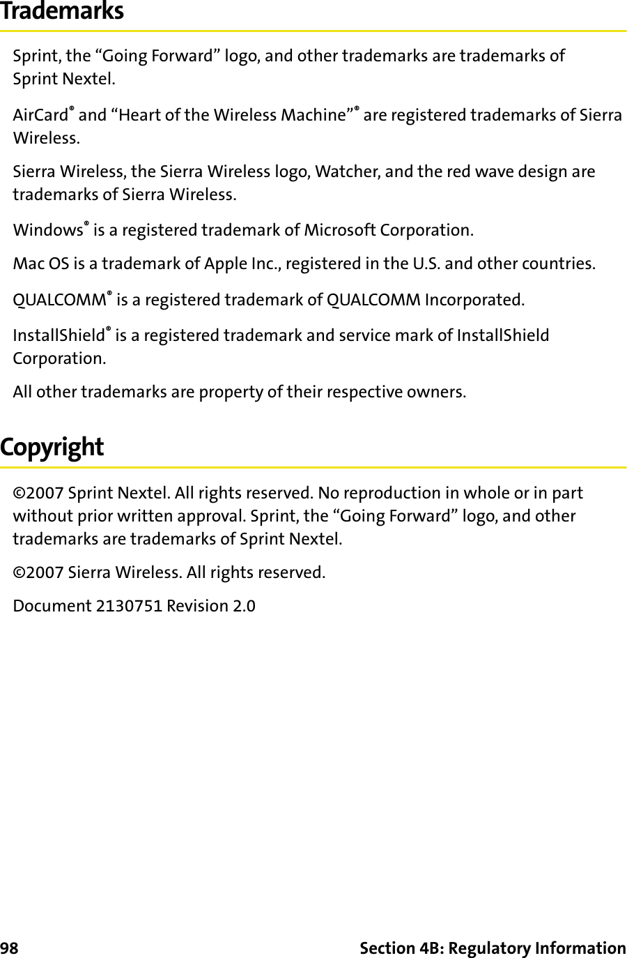 98 Section 4B: Regulatory InformationTrademarksSprint, the “Going Forward” logo, and other trademarks are trademarks of Sprint Nextel. AirCard® and “Heart of the Wireless Machine”® are registered trademarks of Sierra Wireless.Sierra Wireless, the Sierra Wireless logo, Watcher, and the red wave design are trademarks of Sierra Wireless.Windows® is a registered trademark of Microsoft Corporation.Mac OS is a trademark of Apple Inc., registered in the U.S. and other countries.QUALCOMM® is a registered trademark of QUALCOMM Incorporated.InstallShield® is a registered trademark and service mark of InstallShield Corporation.All other trademarks are property of their respective owners.Copyright©2007 Sprint Nextel. All rights reserved. No reproduction in whole or in part without prior written approval. Sprint, the “Going Forward” logo, and other trademarks are trademarks of Sprint Nextel.©2007 Sierra Wireless. All rights reserved.Document 2130751 Revision 2.0