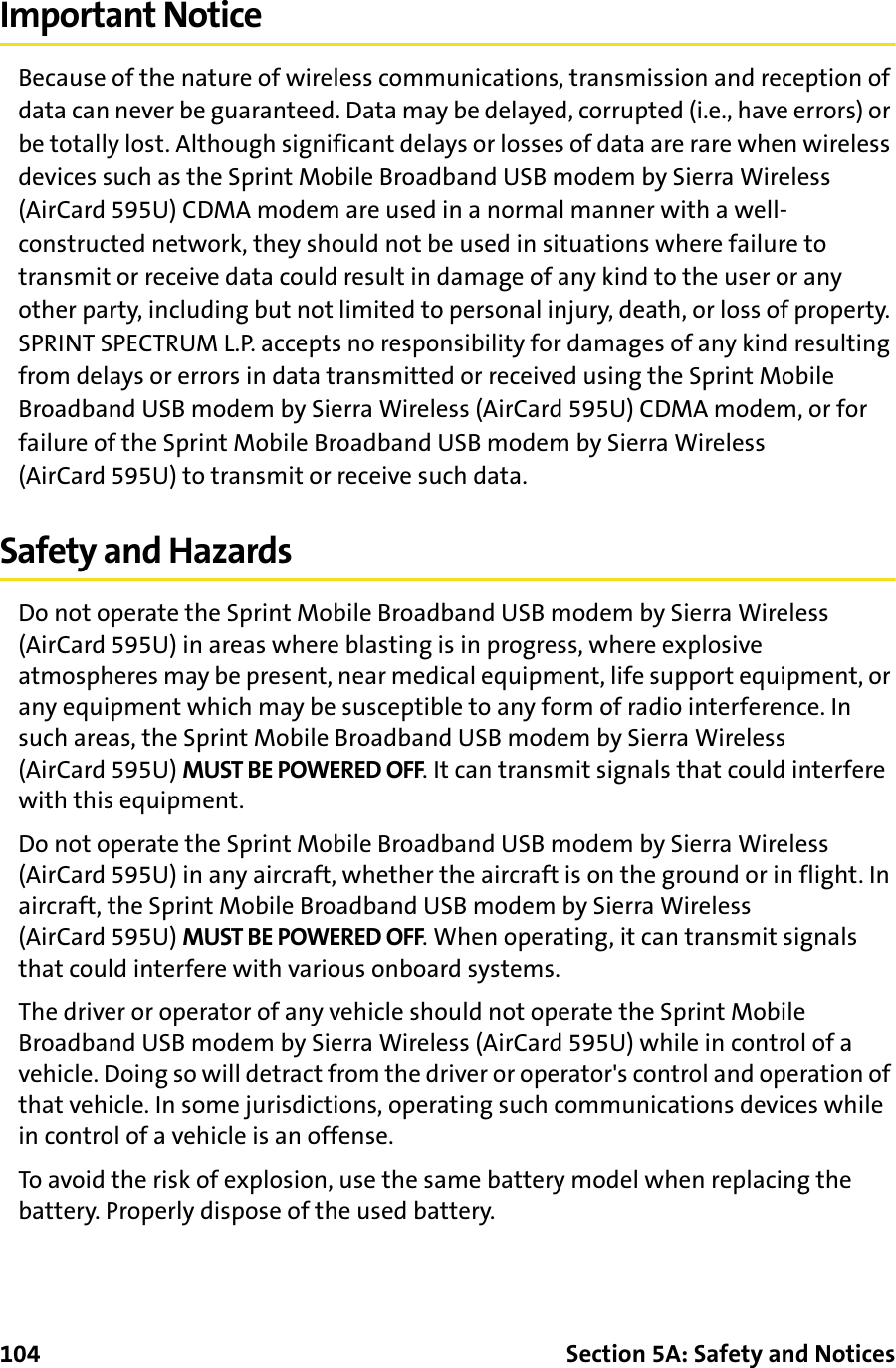 104 Section 5A: Safety and NoticesImportant NoticeBecause of the nature of wireless communications, transmission and reception of data can never be guaranteed. Data may be delayed, corrupted (i.e., have errors) or be totally lost. Although significant delays or losses of data are rare when wireless devices such as the Sprint Mobile Broadband USB modem by Sierra Wireless (AirCard 595U) CDMA modem are used in a normal manner with a well-constructed network, they should not be used in situations where failure to transmit or receive data could result in damage of any kind to the user or any other party, including but not limited to personal injury, death, or loss of property. SPRINT SPECTRUM L.P. accepts no responsibility for damages of any kind resulting from delays or errors in data transmitted or received using the Sprint Mobile Broadband USB modem by Sierra Wireless (AirCard 595U) CDMA modem, or for failure of the Sprint Mobile Broadband USB modem by Sierra Wireless (AirCard 595U) to transmit or receive such data.Safety and HazardsDo not operate the Sprint Mobile Broadband USB modem by Sierra Wireless (AirCard 595U) in areas where blasting is in progress, where explosive atmospheres may be present, near medical equipment, life support equipment, or any equipment which may be susceptible to any form of radio interference. In such areas, the Sprint Mobile Broadband USB modem by Sierra Wireless (AirCard 595U) MUST BE POWERED OFF. It can transmit signals that could interfere with this equipment.Do not operate the Sprint Mobile Broadband USB modem by Sierra Wireless (AirCard 595U) in any aircraft, whether the aircraft is on the ground or in flight. In aircraft, the Sprint Mobile Broadband USB modem by Sierra Wireless (AirCard 595U) MUST BE POWERED OFF. When operating, it can transmit signals that could interfere with various onboard systems.The driver or operator of any vehicle should not operate the Sprint Mobile Broadband USB modem by Sierra Wireless (AirCard 595U) while in control of a vehicle. Doing so will detract from the driver or operator&apos;s control and operation of that vehicle. In some jurisdictions, operating such communications devices while in control of a vehicle is an offense.To avoid the risk of explosion, use the same battery model when replacing the battery. Properly dispose of the used battery.