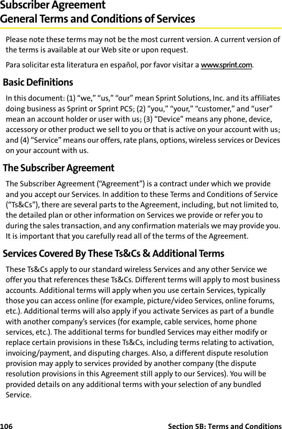 106 Section 5B: Terms and ConditionsSubscriber AgreementGeneral Terms and Conditions of ServicesPlease note these terms may not be the most current version. A current version of the terms is available at our Web site or upon request.Para solicitar esta literatura en español, por favor visitar a www.sprint.com.Basic DefinitionsIn this document: (1) “we,” “us,” “our” mean Sprint Solutions, Inc. and its affiliates doing business as Sprint or Sprint PCS; (2) “you,” “your,” “customer,” and “user” mean an account holder or user with us; (3) “Device” means any phone, device, accessory or other product we sell to you or that is active on your account with us; and (4) “Service” means our offers, rate plans, options, wireless services or Devices on your account with us.The Subscriber AgreementThe Subscriber Agreement (“Agreement”) is a contract under which we provide and you accept our Services. In addition to these Terms and Conditions of Service (“Ts&amp;Cs”), there are several parts to the Agreement, including, but not limited to, the detailed plan or other information on Services we provide or refer you to during the sales transaction, and any confirmation materials we may provide you. It is important that you carefully read all of the terms of the Agreement.Services Covered By These Ts&amp;Cs &amp; Additional TermsThese Ts&amp;Cs apply to our standard wireless Services and any other Service we offer you that references these Ts&amp;Cs. Different terms will apply to most business accounts. Additional terms will apply when you use certain Services, typically those you can access online (for example, picture/video Services, online forums, etc.). Additional terms will also apply if you activate Services as part of a bundle with another company’s services (for example, cable services, home phone services, etc.). The additional terms for bundled Services may either modify or replace certain provisions in these Ts&amp;Cs, including terms relating to activation, invoicing/payment, and disputing charges. Also, a different dispute resolution provision may apply to services provided by another company (the dispute resolution provisions in this Agreement still apply to our Services). You will be provided details on any additional terms with your selection of any bundled Service.
