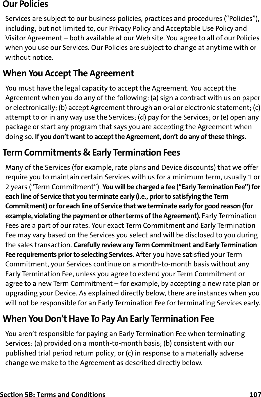 Section 5B: Terms and Conditions      107Our PoliciesServices are subject to our business policies, practices and procedures (“Policies”), including, but not limited to, our Privacy Policy and Acceptable Use Policy and Visitor Agreement – both available at our Web site. You agree to all of our Policies when you use our Services. Our Policies are subject to change at anytime with or without notice.When You Accept The AgreementYou must have the legal capacity to accept the Agreement. You accept the Agreement when you do any of the following: (a) sign a contract with us on paper or electronically; (b) accept Agreement through an oral or electronic statement; (c) attempt to or in any way use the Services; (d) pay for the Services; or (e) open any package or start any program that says you are accepting the Agreement when doing so. If you don’t want to accept the Agreement, don’t do any of these things.Term Commitments &amp; Early Termination FeesMany of the Services (for example, rate plans and Device discounts) that we offer require you to maintain certain Services with us for a minimum term, usually 1 or 2 years (“Term Commitment”). You will be charged a fee (“Early Termination Fee”) for each line of Service that you terminate early (i.e., prior to satisfying the Term Commitment) or for each line of Service that we terminate early for good reason (for example, violating the payment or other terms of the Agreement). Early Termination Fees are a part of our rates. Your exact Term Commitment and Early Termination Fee may vary based on the Services you select and will be disclosed to you during the sales transaction. Carefully review any Term Commitment and Early Termination Fee requirements prior to selecting Services. After you have satisfied your Term Commitment, your Services continue on a month-to-month basis without any Early Termination Fee, unless you agree to extend your Term Commitment or agree to a new Term Commitment – for example, by accepting a new rate plan or upgrading your Device. As explained directly below, there are instances when you will not be responsible for an Early Termination Fee for terminating Services early.When You Don’t Have To Pay An Early Termination FeeYou aren’t responsible for paying an Early Termination Fee when terminating Services: (a) provided on a month-to-month basis; (b) consistent with our published trial period return policy; or (c) in response to a materially adverse change we make to the Agreement as described directly below.