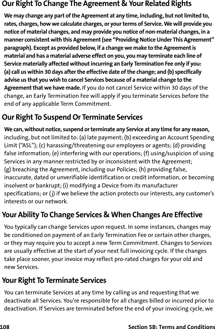 108 Section 5B: Terms and ConditionsOur Right To Change The Agreement &amp; Your Related RightsWe may change any part of the Agreement at any time, including, but not limited to, rates, charges, how we calculate charges, or your terms of Service. We will provide you notice of material changes, and may provide you notice of non-material changes, in a manner consistent with this Agreement (see “Providing Notice Under This Agreement” paragraph). Except as provided below, if a change we make to the Agreement is material and has a material adverse effect on you, you may terminate each line of Service materially affected without incurring an Early Termination Fee only if you: (a) call us within 30 days after the effective date of the change; and (b) specifically advise us that you wish to cancel Services because of a material change to the Agreement that we have made. If you do not cancel Service within 30 days of the change, an Early Termination Fee will apply if you terminate Services before the end of any applicable Term Commitment.Our Right To Suspend Or Terminate ServicesWe can, without notice, suspend or terminate any Service at any time for any reason, including, but not limited to: (a) late payment; (b) exceeding an Account Spending Limit (“ASL”); (c) harassing/threatening our employees or agents; (d) providing false information; (e) interfering with our operations; (f) using/suspicion of using Services in any manner restricted by or inconsistent with the Agreement; (g) breaching the Agreement, including our Policies; (h) providing false, inaccurate, dated or unverifiable identification or credit information, or becoming insolvent or bankrupt; (i) modifying a Device from its manufacturer specifications; or (j) if we believe the action protects our interests, any customer’s interests or our network.Your Ability To Change Services &amp; When Changes Are EffectiveYou typically can change Services upon request. In some instances, changes may be conditioned on payment of an Early Termination Fee or certain other charges, or they may require you to accept a new Term Commitment. Changes to Services are usually effective at the start of your next full invoicing cycle. If the changes take place sooner, your invoice may reflect pro-rated charges for your old and new Services.Your Right To Terminate ServicesYou can terminate Services at any time by calling us and requesting that we deactivate all Services. You’re responsible for all charges billed or incurred prior to deactivation. If Services are terminated before the end of your invoicing cycle, we 