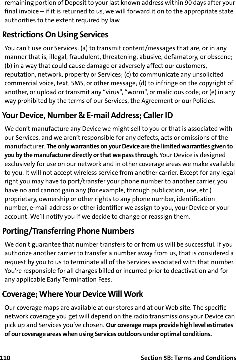 110 Section 5B: Terms and Conditionsremaining portion of Deposit to your last known address within 90 days after your final invoice – if it is returned to us, we will forward it on to the appropriate state authorities to the extent required by law.Restrictions On Using ServicesYou can’t use our Services: (a) to transmit content/messages that are, or in any manner that is, illegal, fraudulent, threatening, abusive, defamatory, or obscene; (b) in a way that could cause damage or adversely affect our customers, reputation, network, property or Services; (c) to communicate any unsolicited commercial voice, text, SMS, or other message; (d) to infringe on the copyright of another, or upload or transmit any “virus”, “worm”, or malicious code; or (e) in any way prohibited by the terms of our Services, the Agreement or our Policies.Your Device, Number &amp; E-mail Address; Caller IDWe don’t manufacture any Device we might sell to you or that is associated with our Services, and we aren’t responsible for any defects, acts or omissions of the manufacturer. The only warranties on your Device are the limited warranties given to you by the manufacturer directly or that we pass through. Your Device is designed exclusively for use on our network and in other coverage areas we make available to you. It will not accept wireless service from another carrier. Except for any legal right you may have to port/transfer your phone number to another carrier, you have no and cannot gain any (for example, through publication, use, etc.) proprietary, ownership or other rights to any phone number, identification number, e-mail address or other identifier we assign to you, your Device or your account. We’ll notify you if we decide to change or reassign them.Porting/Transferring Phone NumbersWe don’t guarantee that number transfers to or from us will be successful. If you authorize another carrier to transfer a number away from us, that is considered a request by you to us to terminate all of the Services associated with that number. You’re responsible for all charges billed or incurred prior to deactivation and for any applicable Early Termination Fees.Coverage; Where Your Device Will WorkOur coverage maps are available at our stores and at our Web site. The specific network coverage you get will depend on the radio transmissions your Device can pick up and Services you’ve chosen. Our coverage maps provide high level estimates of our coverage areas when using Services outdoors under optimal conditions. 