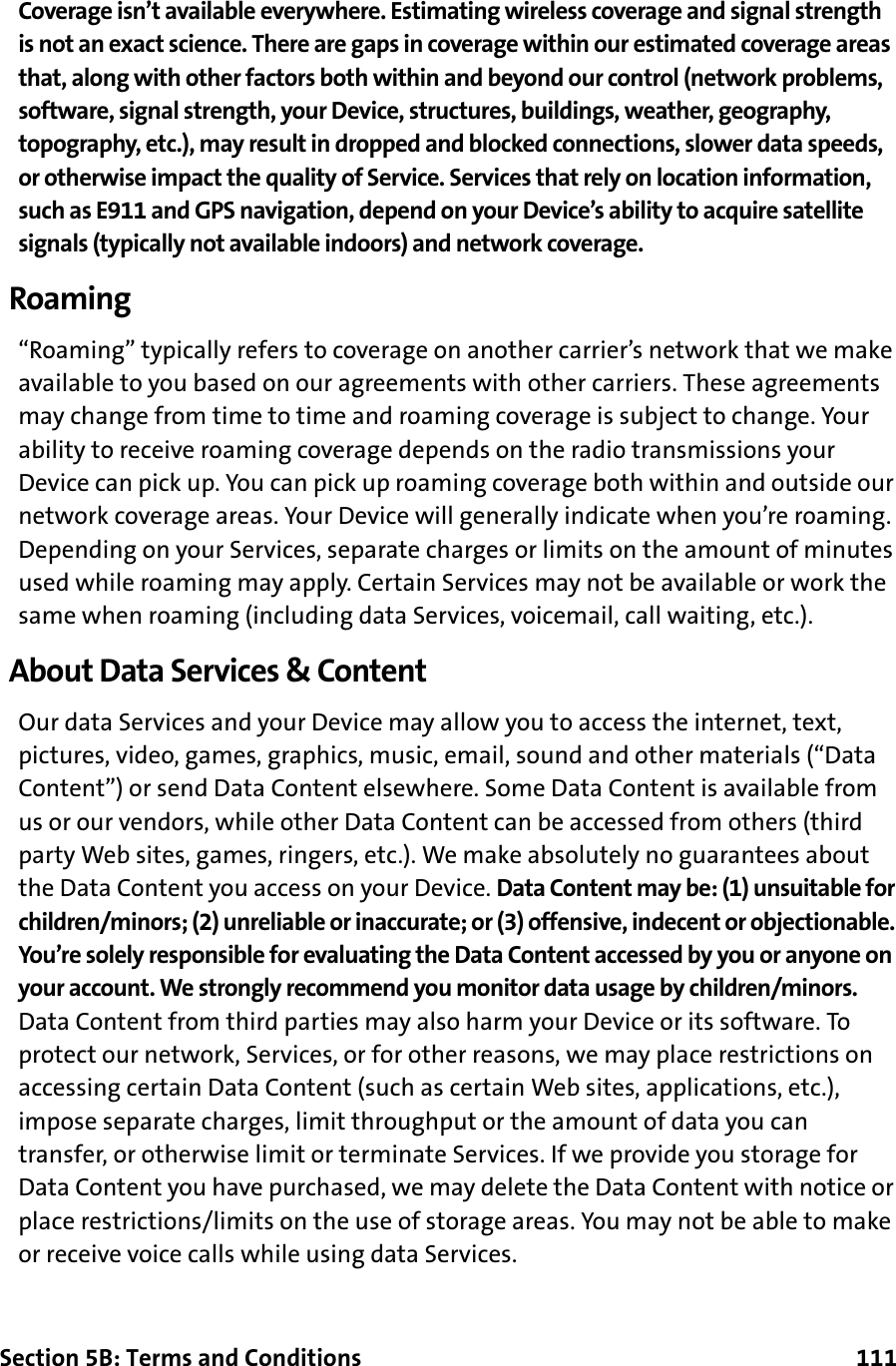 Section 5B: Terms and Conditions      111Coverage isn’t available everywhere. Estimating wireless coverage and signal strength is not an exact science. There are gaps in coverage within our estimated coverage areas that, along with other factors both within and beyond our control (network problems, software, signal strength, your Device, structures, buildings, weather, geography, topography, etc.), may result in dropped and blocked connections, slower data speeds, or otherwise impact the quality of Service. Services that rely on location information, such as E911 and GPS navigation, depend on your Device’s ability to acquire satellite signals (typically not available indoors) and network coverage.Roaming“Roaming” typically refers to coverage on another carrier’s network that we make available to you based on our agreements with other carriers. These agreements may change from time to time and roaming coverage is subject to change. Your ability to receive roaming coverage depends on the radio transmissions your Device can pick up. You can pick up roaming coverage both within and outside our network coverage areas. Your Device will generally indicate when you’re roaming. Depending on your Services, separate charges or limits on the amount of minutes used while roaming may apply. Certain Services may not be available or work the same when roaming (including data Services, voicemail, call waiting, etc.).About Data Services &amp; ContentOur data Services and your Device may allow you to access the internet, text, pictures, video, games, graphics, music, email, sound and other materials (“Data Content”) or send Data Content elsewhere. Some Data Content is available from us or our vendors, while other Data Content can be accessed from others (third party Web sites, games, ringers, etc.). We make absolutely no guarantees about the Data Content you access on your Device. Data Content may be: (1) unsuitable for children/minors; (2) unreliable or inaccurate; or (3) offensive, indecent or objectionable. You’re solely responsible for evaluating the Data Content accessed by you or anyone on your account. We strongly recommend you monitor data usage by children/minors. Data Content from third parties may also harm your Device or its software. To protect our network, Services, or for other reasons, we may place restrictions on accessing certain Data Content (such as certain Web sites, applications, etc.), impose separate charges, limit throughput or the amount of data you can transfer, or otherwise limit or terminate Services. If we provide you storage for Data Content you have purchased, we may delete the Data Content with notice or place restrictions/limits on the use of storage areas. You may not be able to make or receive voice calls while using data Services.