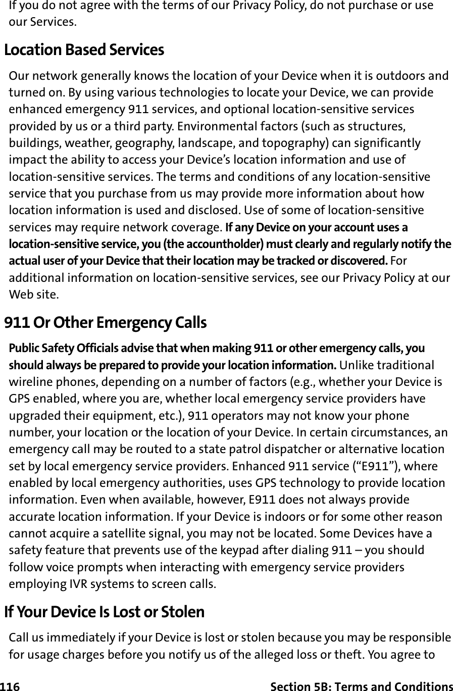 116 Section 5B: Terms and ConditionsIf you do not agree with the terms of our Privacy Policy, do not purchase or use our Services.Location Based ServicesOur network generally knows the location of your Device when it is outdoors and turned on. By using various technologies to locate your Device, we can provide enhanced emergency 911 services, and optional location-sensitive services provided by us or a third party. Environmental factors (such as structures, buildings, weather, geography, landscape, and topography) can significantly impact the ability to access your Device’s location information and use of location-sensitive services. The terms and conditions of any location-sensitive service that you purchase from us may provide more information about how location information is used and disclosed. Use of some of location-sensitive services may require network coverage. If any Device on your account uses a location-sensitive service, you (the accountholder) must clearly and regularly notify the actual user of your Device that their location may be tracked or discovered. For additional information on location-sensitive services, see our Privacy Policy at our Web site.911 Or Other Emergency CallsPublic Safety Officials advise that when making 911 or other emergency calls, you should always be prepared to provide your location information. Unlike traditional wireline phones, depending on a number of factors (e.g., whether your Device is GPS enabled, where you are, whether local emergency service providers have upgraded their equipment, etc.), 911 operators may not know your phone number, your location or the location of your Device. In certain circumstances, an emergency call may be routed to a state patrol dispatcher or alternative location set by local emergency service providers. Enhanced 911 service (“E911”), where enabled by local emergency authorities, uses GPS technology to provide location information. Even when available, however, E911 does not always provide accurate location information. If your Device is indoors or for some other reason cannot acquire a satellite signal, you may not be located. Some Devices have a safety feature that prevents use of the keypad after dialing 911 – you should follow voice prompts when interacting with emergency service providers employing IVR systems to screen calls.If Your Device Is Lost or StolenCall us immediately if your Device is lost or stolen because you may be responsible for usage charges before you notify us of the alleged loss or theft. You agree to 