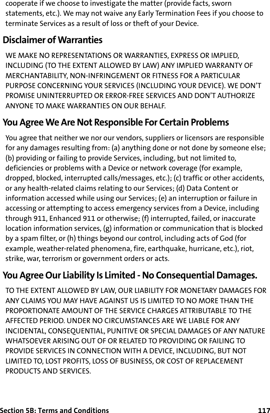 Section 5B: Terms and Conditions      117cooperate if we choose to investigate the matter (provide facts, sworn statements, etc.). We may not waive any Early Termination Fees if you choose to terminate Services as a result of loss or theft of your Device.Disclaimer of WarrantiesWE MAKE NO REPRESENTATIONS OR WARRANTIES, EXPRESS OR IMPLIED, INCLUDING (TO THE EXTENT ALLOWED BY LAW) ANY IMPLIED WARRANTY OF MERCHANTABILITY, NON-INFRINGEMENT OR FITNESS FOR A PARTICULAR PURPOSE CONCERNING YOUR SERVICES (INCLUDING YOUR DEVICE). WE DON’T PROMISE UNINTERRUPTED OR ERROR-FREE SERVICES AND DON’T AUTHORIZE ANYONE TO MAKE WARRANTIES ON OUR BEHALF.You Agree We Are Not Responsible For Certain ProblemsYou agree that neither we nor our vendors, suppliers or licensors are responsible for any damages resulting from: (a) anything done or not done by someone else; (b) providing or failing to provide Services, including, but not limited to, deficiencies or problems with a Device or network coverage (for example, dropped, blocked, interrupted calls/messages, etc.); (c) traffic or other accidents, or any health-related claims relating to our Services; (d) Data Content or information accessed while using our Services; (e) an interruption or failure in accessing or attempting to access emergency services from a Device, including through 911, Enhanced 911 or otherwise; (f) interrupted, failed, or inaccurate location information services, (g) information or communication that is blocked by a spam filter, or (h) things beyond our control, including acts of God (for example, weather-related phenomena, fire, earthquake, hurricane, etc.), riot, strike, war, terrorism or government orders or acts.You Agree Our Liability Is Limited - No Consequential Damages.TO THE EXTENT ALLOWED BY LAW, OUR LIABILITY FOR MONETARY DAMAGES FOR ANY CLAIMS YOU MAY HAVE AGAINST US IS LIMITED TO NO MORE THAN THE PROPORTIONATE AMOUNT OF THE SERVICE CHARGES ATTRIBUTABLE TO THE AFFECTED PERIOD. UNDER NO CIRCUMSTANCES ARE WE LIABLE FOR ANY INCIDENTAL, CONSEQUENTIAL, PUNITIVE OR SPECIAL DAMAGES OF ANY NATURE WHATSOEVER ARISING OUT OF OR RELATED TO PROVIDING OR FAILING TO PROVIDE SERVICES IN CONNECTION WITH A DEVICE, INCLUDING, BUT NOT LIMITED TO, LOST PROFITS, LOSS OF BUSINESS, OR COST OF REPLACEMENT PRODUCTS AND SERVICES.