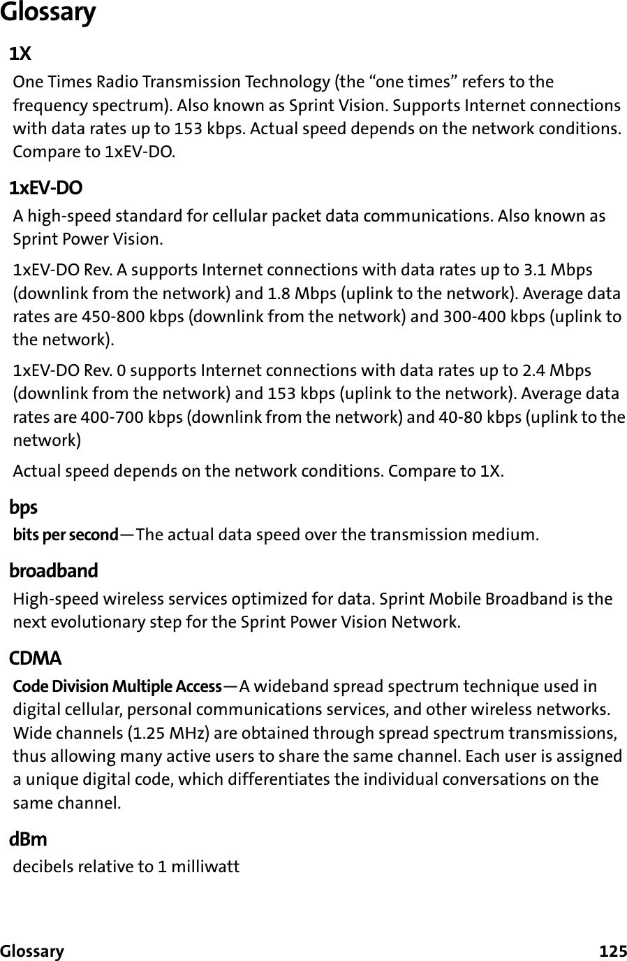 Glossary      125Glossary1XOne Times Radio Transmission Technology (the “one times” refers to the frequency spectrum). Also known as Sprint Vision. Supports Internet connections with data rates up to 153 kbps. Actual speed depends on the network conditions. Compare to 1xEV-DO.1xEV-DOA high-speed standard for cellular packet data communications. Also known as Sprint Power Vision.1xEV-DO Rev. A supports Internet connections with data rates up to 3.1 Mbps (downlink from the network) and 1.8 Mbps (uplink to the network). Average data rates are 450-800 kbps (downlink from the network) and 300-400 kbps (uplink to the network).1xEV-DO Rev. 0 supports Internet connections with data rates up to 2.4 Mbps (downlink from the network) and 153 kbps (uplink to the network). Average data rates are 400-700 kbps (downlink from the network) and 40-80 kbps (uplink to the network)Actual speed depends on the network conditions. Compare to 1X.bpsbits per second—The actual data speed over the transmission medium.broadbandHigh-speed wireless services optimized for data. Sprint Mobile Broadband is the next evolutionary step for the Sprint Power Vision Network.CDMACode Division Multiple Access—A wideband spread spectrum technique used in digital cellular, personal communications services, and other wireless networks. Wide channels (1.25 MHz) are obtained through spread spectrum transmissions, thus allowing many active users to share the same channel. Each user is assigned a unique digital code, which differentiates the individual conversations on the same channel.dBmdecibels relative to 1 milliwatt